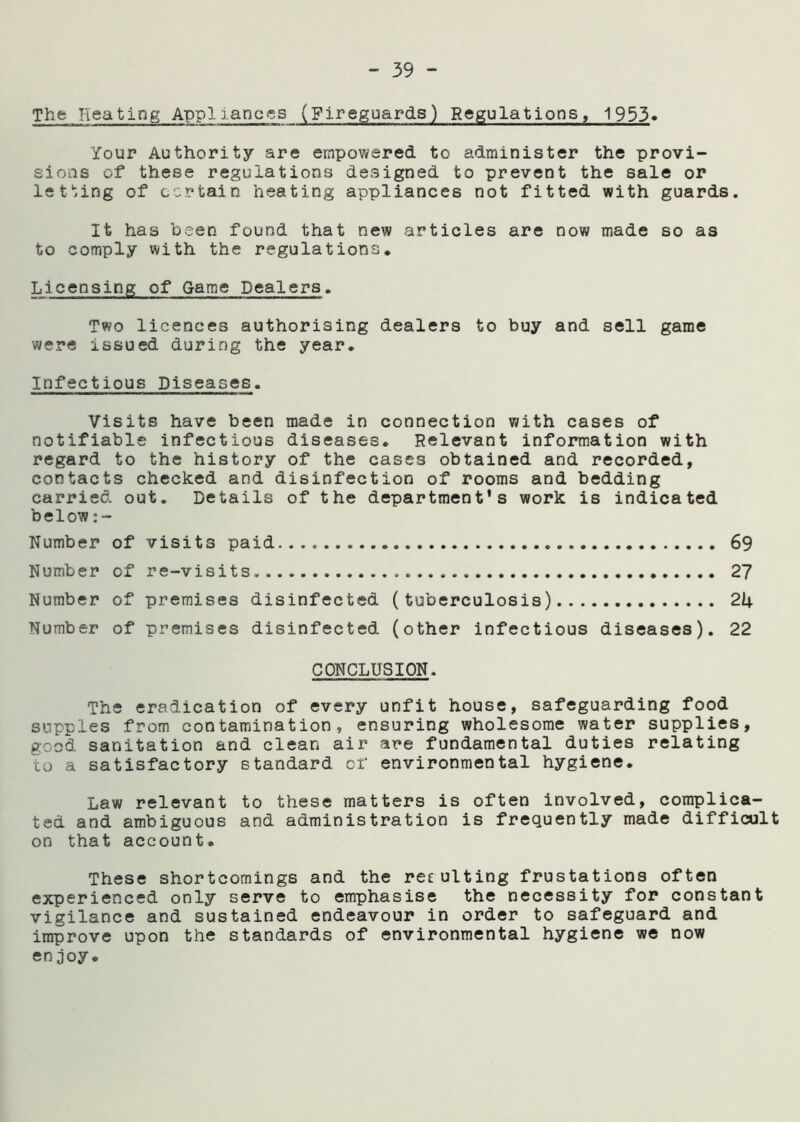 The Heating Appliances (Fireguards) Regulations, 1953. Your Authority are empowered to administer the provi- sions of these regulations designed to prevent the sale or letting of certain heating appliances not fitted with guards. It has been found that new articles are now made so as to comply with the regulations. Licensing of Game Dealers. Two licences authorising dealers to buy and sell game were issued during the year. Infectious Diseases. Visits have been made in connection with cases of notifiable infectious diseases. Relevant information with regard to the history of the cases obtained and recorded, contacts checked and disinfection of rooms and bedding carried out. Details of the department’s work is indicated below Number of visits paid 69 Number of re-visits 27 Number of premises disinfected (tuberculosis) 21+ Number of premises disinfected (other infectious diseases). 22 CONCLUSION. The eradication of every unfit house, safeguarding food supples from contamination, ensuring wholesome water supplies, good sanitation and clean air are fundamental duties relating to a satisfactory standard of environmental hygiene. Law relevant to these matters is often involved, complica- ted and ambiguous and administration is frequently made difficult on that account. These shortcomings and the re£ulting frustations often experienced only serve to emphasise the necessity for constant vigilance and sustained endeavour in order to safeguard and improve upon the standards of environmental hygiene we now enjoy.