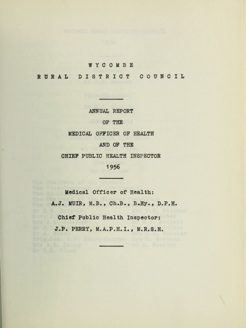 WYCOMBE RURAL DISTRICT COUNCIL ANNUAL REPORT OP THE MEDICAL OPPICER OP HEALTH AND OP THE CHIEF PUBLIC HEALTH INSPECTOR 1956 Medical Officer of Health: A.J. MUIR, M.B., Ch.B., B.Hy., D.P.H. Chief Public Health Inspector: J.P. PERRY, M.A.P.H.I., M.R.S.H.