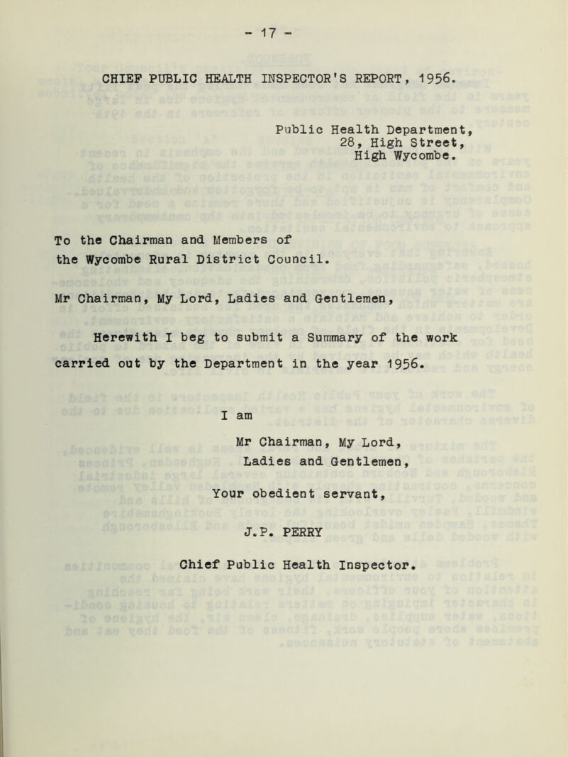 CHIEF PUBLIC HEALTH INSPECTOR'S REPORT, 1956. Public Health Department, 28, High Street, High Wycombe. To the Chairman and Members of the Wycombe Rural District Council. Mr Chairman, My Lord, Ladies and Gentlemen, Herewith I beg to submit a Summary of the work carried out by the Department in the year 1956. I am Mr Chairman, My Lord, Ladies and Gentlemen, Your obedient servant, J.P. PERRY Chief Public Health Inspector