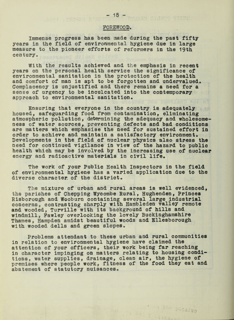 FOREWOOD. Immense progress has been made during the past fifty years in the field of environmental hygiene due in large measure to the pioneer efforts of reformers in the 19th century. With the results achieved and the emphasis in recent years on the personal health service the significance of environmental sanitation in the protection of the health and comfort of man is apt to be forgotten and undervalued. Complacency is unjustified and there remains a need for a sense of urgency to be inculcated into the contemporary approach to environmental sanitation. Ensuring that everyone in the country is adequately housed, safeguarding food from contamination, eliminating atmospheric pollution, determining the adequacy and wholesome- ness of water sources, preventing defects and bad conditions are matters which emphasise the need for sustained effort in order to achieve and maintain a satisfactory environment. Developments in the field of nuclear physics also stress the need for continued vigilance in view of the hazard to public health which may be involved by the increasing use of nuclear energy and radioactive materials in civil life. The work of your Public Health Inspectors in the field of environmental hygiene has a varied application due to the diverse character, of the district. The mixture of urban and rural areas is well evidenced, the parishes of Chepping Wycombe Rural, Hughenden, Princes Risborough and Wooburn containing several large industrial concerns, contrasting sharply with Hambleden valley remote and wooded, Turville with its background of hills and windmill, Fawley overlooking the lovely Buckinghamshire Thames, Hampden amidst beautiful woods and Ellesborough with wooded dells and green slopes. Problems attendant to these urban and rural communities in relation to environmental hygiene have claimed the attention of your officers, their work being far reaching in character impinging on matters relating to housing condi- tions, water supplies, drainage, clean air, the hygiene of premises where people work, fitness of the food they eat and abatement of statutory nuisances.