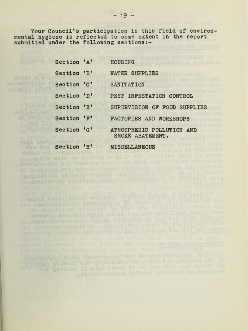 Your Councils participation in this field, of environ- mental hygiene is reflected to some extent in the report submitted under the following sections Section ’A' Section 'B* Section 'c* Section ’D* Section Section *F* Section 'G* Section *H* HOUSING WATER SUPPLIES SANITATION PEST INFESTATION CONTROL SUPERVISION OF FOOD SUPPLIES FACTORIES AND WORKSHOPS ATMOSPHERIC POLLUTION AND SMOKE ABATEMENT. MISCELLANEOUS