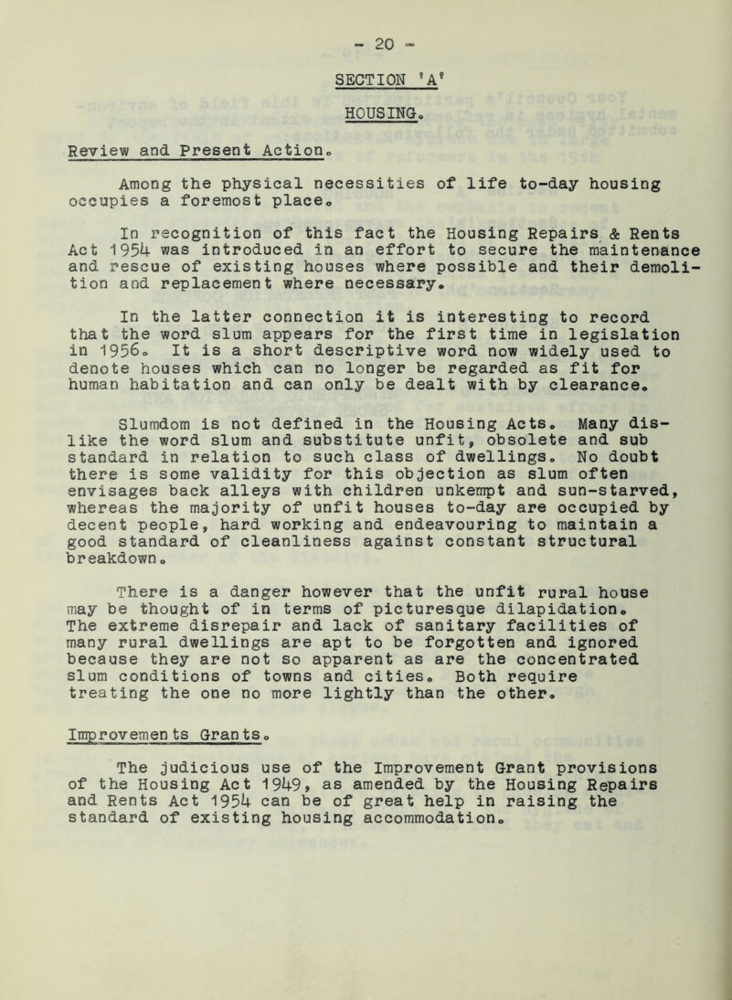 SECTION 9A9 HOUSING. Review and Present Action,, Among the physical necessities of life to-day housing occupies a foremost place. In recognition of this fact the Housing Repairs & Rents Act 1954 was introduced in an effort to secure the maintenance and rescue of existing houses where possible and their demoli- tion and replacement where necessary. In the latter connection it is interesting to record that the word slum appears for the first time in legislation in 1956o It is a short descriptive word now widely used to denote houses which can no longer be regarded as fit for human habitation and can only be dealt with by clearance. Slumdom is not defined in the Housing Acts. Many dis- like the word slum and substitute unfit, obsolete and sub standard in relation to such class of dwellings. No doubt there is some validity for this objection as slum often envisages back alleys with children unkempt and sun-starved, whereas the majority of unfit houses to-day are occupied by decent people, hard working and endeavouring to maintain a good standard of cleanliness against constant structural breakdown. There is a danger however that the unfit rural house may be thought of in terms of picturesque dilapidation. The extreme disrepair and lack of sanitary facilities of many rural dwellings are apt to be forgotten and ignored because they are not so apparent as are the concentrated slum conditions of towns and cities. Both require treating the one no more lightly than the other. Improvements Grants. The judicious use of the Improvement Grant provisions of the Housing Act 1949, as amended by the Housing Repairs and Rents Act 1954 can be of great help in raising the standard of existing housing accommodation.