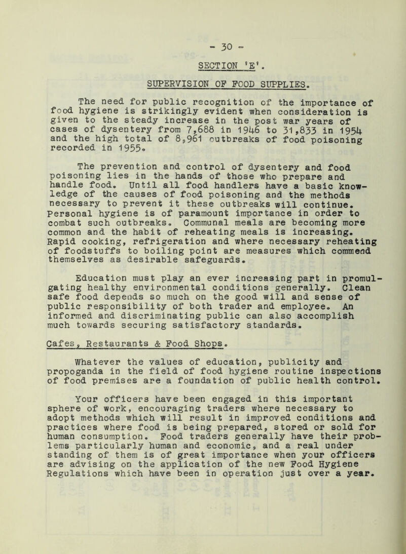 SECTION 9E\ SUPERVISION OF FOOD SUPPLIES. The need for public recognition of the importance of food hygiene is strikingly evident when consideration is given to the steady increase in the post war years of cases of dysentery from 7,688 in 1946 to 31,833 in 1954 and the high total of 8,961 outbreaks of food poisoning recorded in 1955° The prevention and control of dysentery and food poisoning lies in the hands of those who prepare and handle food. Until all food handlers have a basic know- ledge of the causes of food poisoning and the methods necessary to prevent it these outbreaks will continue. Personal hygiene is of paramount importance in order to combat such outbreaks. Communal meals are becoming more common and the habit of reheating rneals is increasing. Rapid cooking, refrigeration and where necessary reheating of foodstuffs to boiling point are measures which commend themselves as desirable safeguards. Education must play an ever increasing part in promul- gating healthy environmental conditions generally. Clean safe food depends so much on the good will and sense of public responsibility of both trader and employee. An informed and discriminating public can also accomplish much towards securing satisfactory standards. Cafes, Restaurants & Food Shops. Whatever the values of education, publicity and propoganda in the field of food hygiene routine inspections of food premises are a foundation of public health control. Your officers have been engaged in this important sphere of work, encouraging traders where necessary to adopt methods which will result in improved conditions and practices where food is being prepared, stored or sold for human consumption. Pood traders generally have their prob- lems particularly human and economic, and a real under standing of them is of great importance when your officers are advising on the application of the new Pood Hygiene Regulations which have been in operation just over a year.