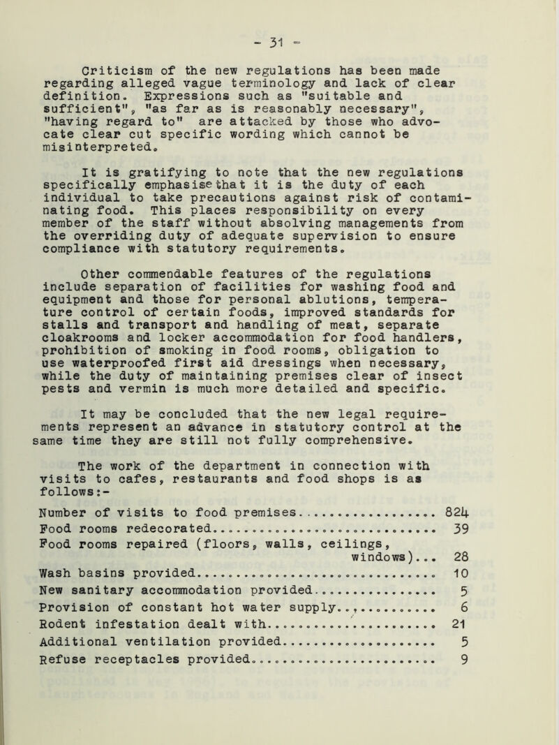 Criticism of the new regulations has been made regarding alleged vague terminology and lack of clear definition. Expressions such as suitable and sufficients, as far as is reasonably necessary, having regard to are attacked by those who advo- cate clear cut specific wording which cannot be misinterpreted. It is gratifying to note that the new regulations specifically emphasisethat it is the duty of each individual to take precautions against risk of contami nating food. This places responsibility on every member of the staff without absolving managements from the overriding duty of adequate supervision to ensure compliance with statutory requirements. Other commendable features of the regulations include separation of facilities for washing food and equipment and those for personal ablutions, tempera- ture control of certain foods, improved standards for stalls and transport and handling of meat, separate cloakrooms and locker accommodation for food handlers, prohibition of smoking in food rooms, obligation to use waterproofed first aid dressings when necessary, while the duty of maintaining premises clear of insect pests and vermin is much more detailed and specific. It may be concluded that the new legal require- ments represent an advance in statutory control at the same time they are still not fully comprehensive. The work of the department in connection with visits to cafes, restaurants and food shops is as follows Number of visits to food premises 821+ Pood rooms redecorated. 39 Pood rooms repaired (floors, walls, ceilings, windows)... 28 Wash basins provided. 10 New sanitary accommodation provided... 5 Provision of constant hot water supply............. 6 Rodent infestation dealt with...................... 21 Additional ventilation provided 5 Refuse receptacles provided............ 9
