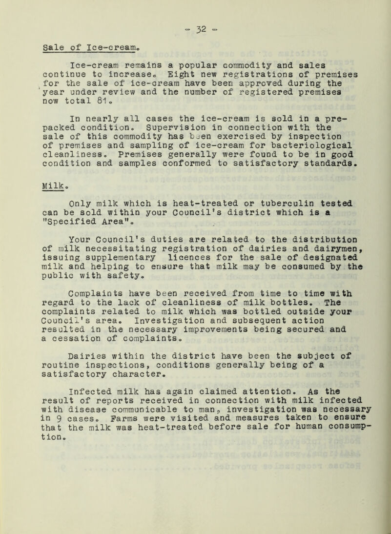 “32 = Sale of Ice-creamo Ice-cream remains a popular commodity and sales continue to increase* Eight new registrations of premises for the sale of ice-cream have been approved during the year under review and the number of registered premises now total 81o In nearly all cases the ice-cream is sold in a pre- packed condition* Supervision in connection with the sale of this commodity has been exercised by inspection of premises and sampling of ice-cream for bacteriological cleanliness* Premises generally were found to be in good condition and samples conformed to satisfactory standards. Milk* Only milk which is heat-treated or tuberculin tested can be sold within your Council’s district which is a '•Specified Area”. Your Council’s duties are related to the distribution of milk necessitating registration of dairies and dairymen, issuing supplementary licences for the sale of designated milk and helping to ensure that milk may be consumed by the public with safety. Complaints have been received from time to time with regard to the lack of cleanliness of milk bottles. The complaints related to milk which was bottled outside your Council’s area. Investigation and subsequent action resulted in the necessary improvements being secured and a cessation of complaints. Dairies within the district have been the subject of routine inspections, conditions generally being of a satisfactory character. Infected milk has again claimed attention. As the result of reports received in connection with milk infected with disease communicable to man0 investigation was necessary in 9 cases* Farms were visited and measures taken to ensure that the milk was heat-treated before sale for human consump- tion.