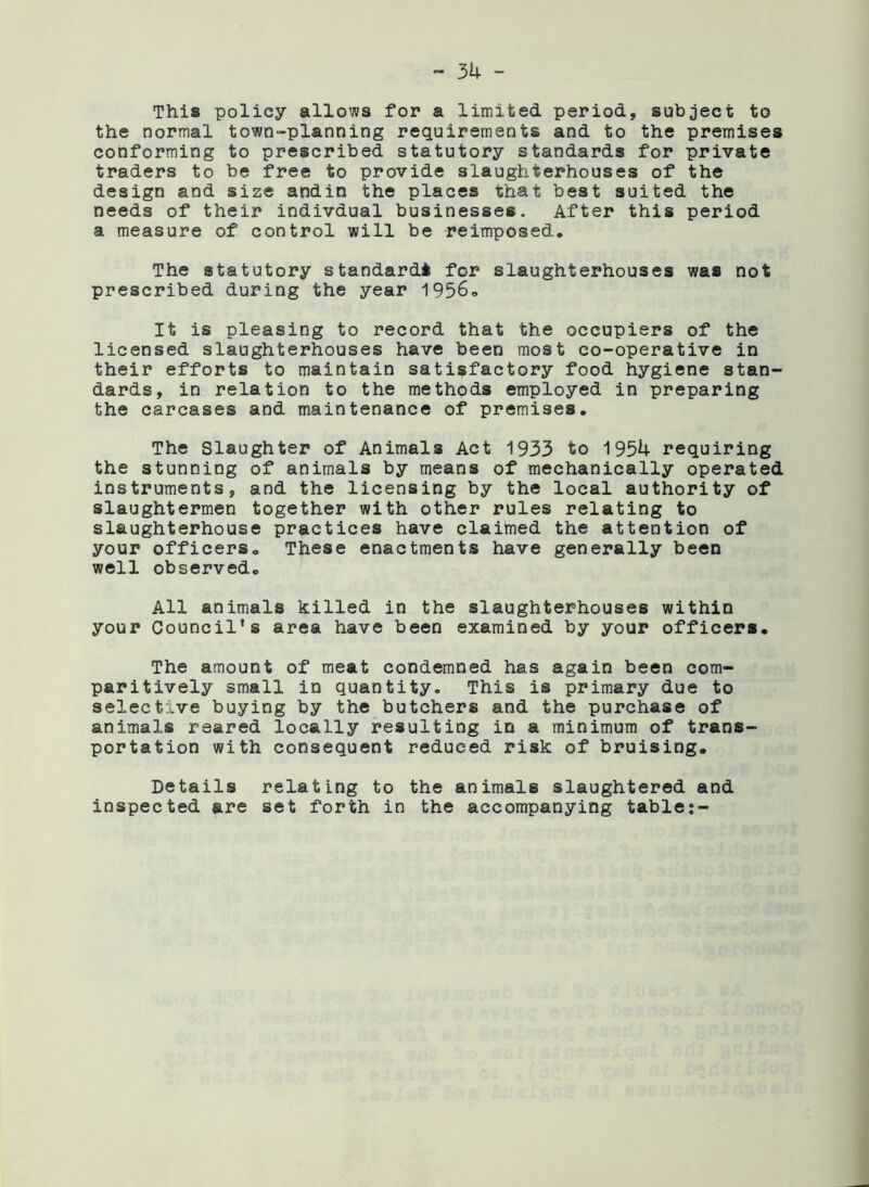 This policy allows for a limited period, subject to the normal town-planning requirements and to the premises conforming to prescribed statutory standards for private traders to be free to provide slaughterhouses of the design and size andin the places that best suited the needs of their indivdual businesses. After this period a measure of control will be reimposed. The statutory standard* for slaughterhouses was not prescribed during the year 1956, It is pleasing to record that the occupiers of the licensed slaughterhouses have been most co-operative in their efforts to maintain satisfactory food hygiene stan- dards, in relation to the methods employed in preparing the carcases and maintenance of premises. The Slaughter of Animals Act 1933 to 1954 requiring the stunning of animals by means of mechanically operated instruments, and the licensing by the local authority of slaughtermen together with other rules relating to slaughterhouse practices have claimed the attention of your officers. These enactments have generally been well observed. All animals killed in the slaughterhouses within your Council's area have been examined by your officers. The amount of meat condemned has again been com- paritively small in quantity. This is primary due to selective buying by the butchers and the purchase of animals reared locally resulting in a minimum of trans- portation with consequent reduced risk of bruising. Details relating to the animals slaughtered and inspected are set forth in the accompanying table:-