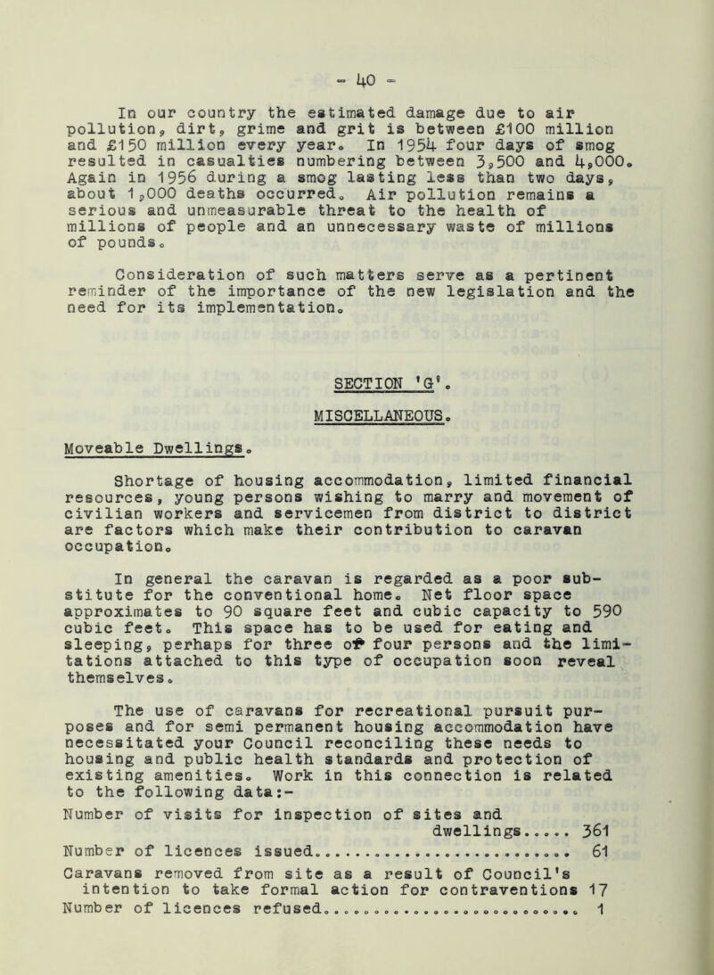 In our country the estimated damage due to air pollution., dirt, grime and grit is between £100 million and £150 million every year» In 1954 four days of smog resulted in casualties numbering between 3*500 and 4*000,, Again in 1956 during a smog lasting less than two days, about 1,000 deaths occurred., Air pollution remains a serious and unmeasurable threat to the health of millions of people and an unnecessary waste of millions of poundso Consideration of such matters serve as a pertinent reminder of the importance of the new legislation and the need for its implementation,. SECTION ’G8o MISCELLANEOUS. Moveable Dwellings. Shortage of housing accommodation, limited financial resources, young persons wishing to marry and movement of civilian workers and servicemen from district to district are factors which make their contribution to caravan occupation. In general the caravan is regarded as a poor sub- stitute for the conventional home. Net floor space approximates to 90 square feet and cubic capacity to 590 cubic feet. This space has to be used for eating and sleeping, perhaps for three o& four persons and the limi- tations attached to this type of occupation soon reveal themselves. The use of caravans for recreational pursuit pur- poses and for semi permanent housing accommodation have necessitated your Council reconciling these needs to housing and public health standards and protection of existing amenities. Work in this connection is related to the following data:- Number of visits for inspection of sites and dwellings..... 361 Number of licences issued. 61 Caravans removed from site as a result of Council’s intention to take formal action for contraventions 17 Number of licences refused.o..o..o..o..o.oooooooooo. 1