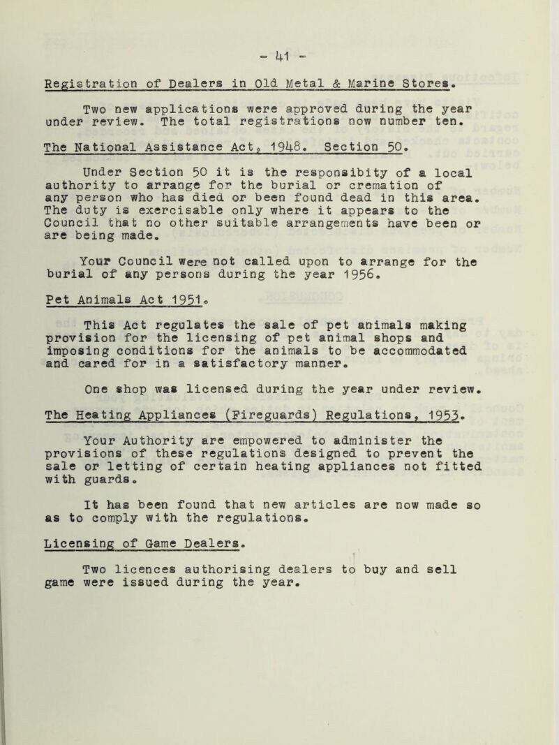 Registration of Dealers in Old Metal & Marine Stores. Two new applications were approved during the year under review. The total registrations now number ten. The National Assistance Actg 1948. Section 50. Under Section 50 it is the responsibity of a local authority to arrange for the burial or cremation of any person who has died or been found dead in this area. The duty is exercisable only where it appears to the Council that no other suitable arrangements have been or are being made. Your Council were not called upon to arrange for the burial of any persons during the year 1956. Pet Animals Act 1951q This Act regulates the sale of pet animals making provision for the licensing of pet animal shops and imposing conditions for the animals to be accommodated and cared for in a satisfactory manner. One shop was licensed during the year under review. The Heating Appliances (Fireguards) Regulations, 1953• Your Authority are empowered to administer the provisions of these regulations designed to prevent the sale or letting of certain heating appliances not fitted with guards. It has been found that new articles are now made so as to comply with the regulations. Licensing of Game Dealers. Two licences authorising dealers to buy and sell game were issued during the year.