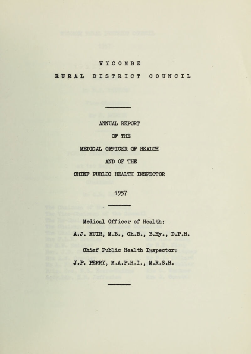 WYCOMBE RURAL DISTRICT COUNCIL ANNUAL REPORT OP THE MEDICAL OPFICER OP HEALTH AND OP THE CHIEF PUBLIC HEALTH INSPECTOR 1957 Medical Officer of Health: A.J. MUIR, M.B., Ch.B., B.Hy., D.P.H. Chief Public Health Inspector: J*P. PERRY, M.A.P.H.I., M.R.S.H.