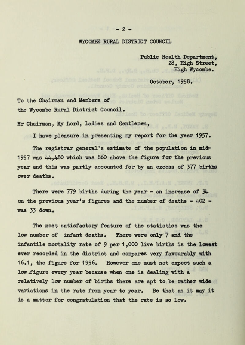 WYCOMBE RURAL DISTRICT COUNCIL Public Health Department, 28, High Street, High Wycombe, October, 1958* To the Chairman and Members of the Wycombe Rural District Council, Mr Chairman, My Lord, Ladies and Gentlemen, I have pleasure in presenting but report for the year 1957, The registrar general’s estimate of the population in mid- 1957 was 44,480 which was 860 above the figure for the previous year and this was partly accounted for by an excess of 377 births over deaths. There were 779 births during the year - an increase of 34 an the previous year's figures and the number of deaths - 402 - was 33 down. The most satisfactory feature of the statistics was the low number of infant deaths. There were only 7 and the infantile mortality rate of 9 per 1 ,000 live births is the lowest ever recorded in the district and compares very favourably with 16*1, the figure for 1956, However one must not expect such a low .figure every year because when one is dealing with a relatively low number of births there are apt to be rather wide variations in the rate from year to year. Be that as it may it is a matter for congratulation that the rate is so low.