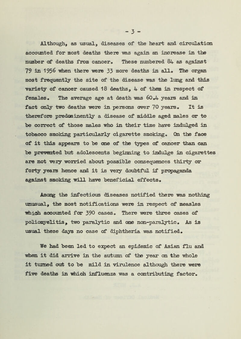 Although, as usual, diseases of the heart and circulation accounted for most deaths there ms again an increase in the number of deaths from cancer. These numbered 84 as against 79 in 1956 -when there -were 33 more deaths in alio The organ most frequently the site of the disease was the lung and this variety of cancer caused 18 deaths, 4 of them in respect of females. The average age at death was 60.4 years and in fact only two deaths were in persons over 70 years. It is therefore predominantly a disease of middle aged males or to be correct of those males who in their time have indulged in tobacco smoking particularly cigarette smoking. On the face of it this appears to be one of the types of cancer than can be prevented but adolescents beginning to indulge in cigarettes are not very worried about possible consequences thirty or forty years hence and it is very doubtful if propaganda against smoking will have beneficial effects. Among the infectious diseases notified there was nothing unusual, the most notifications were in respect of measles which accounted for 390 cases. There were three cases of poliomyelitis, two paralytic and one non-paralytic. As is usual these days no case of diphtheria was notified. We had been led to expect an epidemic of Asian flu and when it did arrive in the autumn of the year on the whole it tinned out to be mild in virulence although there were five deaths in which influenza was a contributing factor.