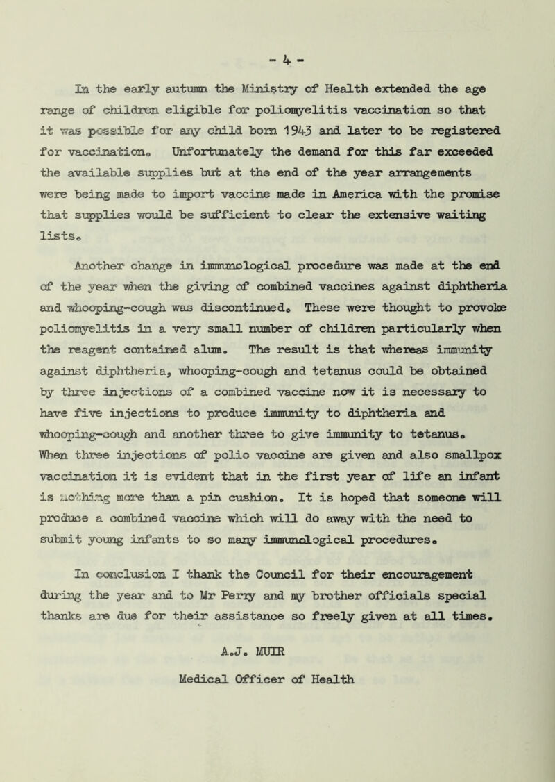 In the early autumn the Ministry of Health extended the age range of children eligible for poliomyelitis vaccination so that it -was possible for any child bom 194-3 and later to be registered for vaceination0 Unfortunately the demand for this far exceeded the available supplies but at the end of the year arrangements were being made to import vaccine made in America with the promise that supplies would be sufficient to clear the extensive waiting lists® Another change in immunological procedure was made at the end of the year when the giving of combined vaccines against diphtheria and whooping-cough was discontinuedc These were thought to provoke poliomyelitis in a very small number of children particularly when the reagent contained alum. The result is that whereas immunity against diphtheria, whooping-cough and tetanus could be obtained by three injections of a combined vaccine now it is necessary to have five injections to produce immunity to diphtheria and whooping-cough and another three to give immunity to tetanus® When three injections of polio vaccine are given and also smallpox vaccination it is evident that in the first year of life an infant is nothing more than a pin cushion. It is hoped that someone will produce a combined vaccine which will do away with the need to submit young infants to so many immunological procedures* In conclusion I thank the Council for their encouragement during the year' and to Mr Perry and my brother officials special thanks are due for their assistance so freely given at all times. A.J. MUIR Medical Officer of Health