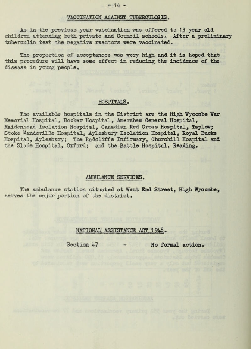 VACCINATION AGAINST TUBERCULOSIS, As in the previous year vaccination was offered to 13 year old children attending both private and Council schools# After a preliminary tuberculin test the negative reactors were vaccinated# The proportion of acceptances was vexy high and it is hoped that this procedure will have some effect in reducing the incidence of the disease in young people# HOSPITALS . The available hospitals in the District are the High Wycombe War Memorial Hospital, Booker Hospital, Amersham General Hospital, Maidenhead Isolation Hospital, Canadi.au Red Cross Hospital, Taplow; Stok© MandevilXe Hospital, Aylesbury Isolation Hospital, Royal Bucks Hospital, Aylesbury; The Radcliffe Infirmary, Churchill Hospital and the Slade Hospital, Oxford; and the Battle Hospital, Reading. AMBULANCE SERVJBES. The ambulance station situated at West End Street, High Wycombe, serves the major portion of the district. NATIONAL ASSISTANCE ACT 1946. Section 47 No formal action
