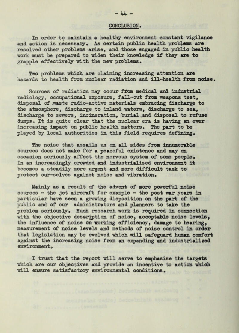 GOTCLUSION, In order to maintain a healthy environment constant vigilance and action is necessary• As certain public health problems are resolved other problems arise, and those engaged in public health ■work must be prepared to widen their knowledge if they are to grapple effectively with the new problems. Two problems which are claiming increasing attention are hazards to health from nuclear radiation and ill-health from noise. Sources of radiation may occur from medical and industrial radiology, occupational exposure, fall-out from weapons test, disposal of .waste radio-active materials embracing discharge to the atmosphere, discharge to inland waters, discharge to sea, discharge to sewers, incineration, burial and disposal to refuse dumps. It is quite clear that the nuclear era is having an ever increasing impact on public health matters. The part to be played by local authorities in this field requires defining. The noise that assails us on all sides from innumerable sources does not make for a peaceful existence and may on occasion seriously affect the nervous system of some people. In an increasingly crowded and industrialised environment it becomes a steadily more urgent and more difficult task to protect our-selves against noise and vibration. Mainly as a result of the advent of more powerful noise sources - the jet aircraft for example - the post war years in particular have seen a growing disposition on the part of the public and of our administrators and planners to take the problem seriously. Much research work is required in connection with the objective description of noise, acceptable noise levels, the influence of noise on working efficiency, damage to hearing, measurement of noise levels and methods of noise control in order that legislation may be evolved which will safeguard human comfort against the increasing noise from an expanding and industrialized environment. I trust that the report will serve to emphasise the targets which are our objectives and provide an incentive to action which will ensure satisfactory environmental conditions.