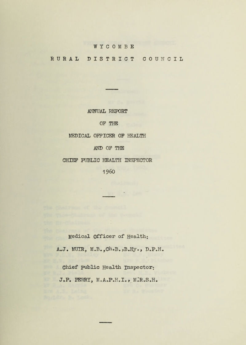 WYCOMBE RURAL DISTRICT COUNCIL ANNUAL REPORT OP THE MEDICAL OFFICER OP HEALTH AND OP THE CHIEP PUBLIC HEALTH INSPECTOR 1960 Medical Officer of Health: A* Ja MUIRj M.B* jCh*B» jBaHy• > D*P«H» Chief public Health inspector; J.P. PERRY, M.A.P.Hal., M.'R.S.H.