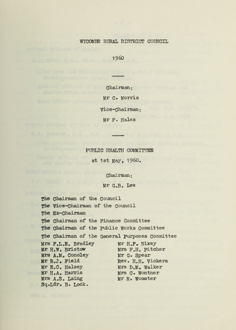 WYCOMBE RURAL DISTRICT COUNCIL 1960 Chairman; Mr C« Morris Vice-Chairman; Mr p. Hales PUBLIC HEALTH COMMITTEE at 1st May, 1960. Chairman; Mr G.B. Lee The chairman of the Council The Vice-chairman of the council The Ex-Chairman The Chairman of the Finance Committee The chairman of the public works Committee The chairman of the General purposes Committee Mrs P.L.E. Bradley Mr H.W, Biistowr Mrs A.M, Conoley Mr R.J, Field Mr E.C. Halsey Mr H.A. Harris Mrs A.S. Laing Sq.Ldr. B. Lock. Mr H.P, Nixey Mrs p„H. pitcher Mr G« Spear Rev. H.H. Vickers Mrs d.M» Walker Mrs c* Wontner Mr R« Wooster