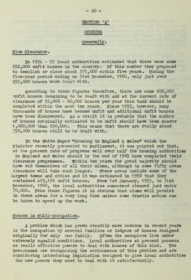 SECTION *A’ HOUSING Generally o / Slum Clearance. In 195^ “ 55 local authorities estimated that there were some 850.000 unfit houses in the country. Of this number they proposed to demolish or close about 375*000 within five years. During the five-year period ending on 31st December, 19^0, only j\jst over 255.000 houses were dealt with. According to these figures therefore, there are some 600,000 ijnfit houses remaining to be dealt with and at the current rate of clearance of 55*000 - 60,000 houses per year this task should be completed within the next ten years. Since 1955* however, many thoxisands of houses have become unfit and additional unfit houses have been discovered. As a result it is probable that the number of ho\ises ori-ginally estimated to be unfit should have been nearer 1 ,000,000 than 850,000. This means that there are really about 750.000 hoxases still to be dealt with. m the White Paper Housing in England & Wales which the Minister recently presented to parliament, it was pointed out that, at the present rate of progress well over half the housing authorities in England and wales should by the end of 19^5 have completed their clearance programmes. Within ten years the great major!iy should have rid themselves of all their slums, although in some fifty areas clearance will take much longer. These areas include some of the lar^st towns and cities and it was estimated in 1958 that they contained 415*156 \mfit ho\rses. prom 1st January, 1955* to 31st December, i960, the local authorities concerned cleared just under 70,000. prom these figxrres it is obvious that slums will persist in these areas for a very long time unless some drastic action can be taken to speed up the work. Houses in Multi-0cc\:^>ation» A problem which has grown steadily more serious in recent years is the occxjpation by several families or lodgers of houses designed originally for only one family. Often the occi;5)iers live under extremeHy aqiialid conditions. Local authorities at present possess no really effective powers to deal with houses of this kind. The Government are recognising the seriousness of this problem and are considering introducing legislation designed to give local authorities the new powers they need to deal with it satisfactorily.