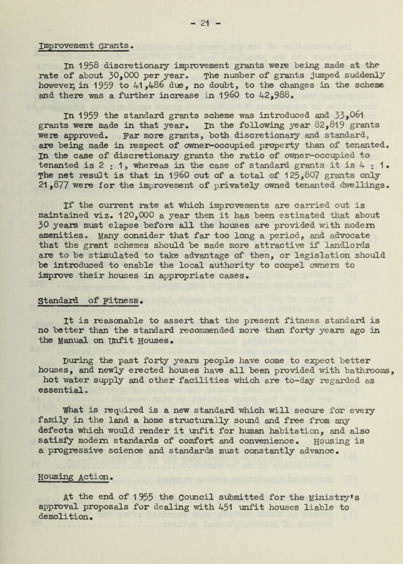Improvement Grants. In 1958 discretionary iii5)rovement grants were being made at the rate of about 30»000 per year. The number of grants juii5)ed suddenly however; in 1959 to 41,486 due, no doubt, to the changes in the scheme and there was a further increase in 19^0 to 42,988, In 1959 the standard grants scheme was introduced and 33>06l grants were made in that year. in the following year 82,819 grants were approved, par more grants, both discretionary and standard, are being made in respect of owne2>*occi:pied property than of tenanted. In the case of discretionary grants the ratio of ownei>-occi5)ied to tenanted is 2 j 1, whereas in the case of standard grants it is 4 ; 1• The net result is that in I960 out of a total of 125,807 gr*ants only 21,877 were for the improvement of privately owned tenanted dwellings. If the current rate at which improvements are carried out is maintained viz. 120,000 a year then it has been estimated that about 30 years must elapse before all the houses are provided with modem amenities. Many consider that far too long a period, and advocate that the grant schemes should be made more attractive if landlords are to be stimulated to take advantage of them, or legislation shoxold be introduced to enable the local authority to con^jel owners to improve their hoxises in appropriate cases. Standard of Fitness, It is reasonable to assert that the present fitness standard is no better than the standard recommended more than forty years ago in the Manual on unfit Houses, During the past forty years people have come to expect better hoiases, and newly erected houses have all been provided with bathrooms, hot water supply and other facilities which are to-day regarded as essential. what is required is a new standard which will secure for every family in the land a home structurally somd and free from any defects which would render it unfit for human habitation, and also satisfy modem standards of comfort and convenience, Hoxasing is a progressive science and standards mxast constantly advance. Housing Action. At the end of 1955 the Council submitted for the Ministry*s approval proposals for dealing with 451 unfit houses liable to demolition.