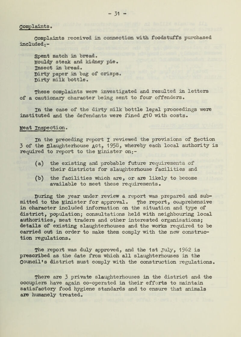 Complaintso complaints received in connection vd.th foodstuffs purchased included•- Spent match in bread* Mouldy steak and kidney pie* insect in bread* Dirty paper in bag of crisps* Dirty milk bottle* These complaints were investigated and resulted in letters of a cautionary character being sent to four offenders* In the case of the dirty milk bottle legal proceedings were instituted and the defendants were fined £10 with costs. Meat Inspection. In the preceding report I reviewed the provisions of Section 3 of the Slaughterhouse Actj 1958j whereby each local authority is required to report to the Minister on;- (a) the existing and probable future requirements of their districts for slaxjghterhouse facilities and (b) the facilities which are, or are likely to become available to meet these requirements. During the year voider review a report was prepared and sub- mitted to the Minister for approval. The report, comprehensive in character included information on the situation and type of district, populationi consultations held with neighbouring local authorities, meat traders and other interested organisations; details of existing slaughteihouses and the works required to be carried out in order to make them comply with the new construc- tion regulations. The report was duly approved, and the 1st July, 19^2 is prescribed as the date from which all slaughterhouses in the Covncil's district must comply with the construction regulations. There are 3 private slaughterhouses in the distinct and the occupiers have again co-operated in their efforts to maintain satisfactoiy food hygiene standards and to ensure that animals are humanely treated.