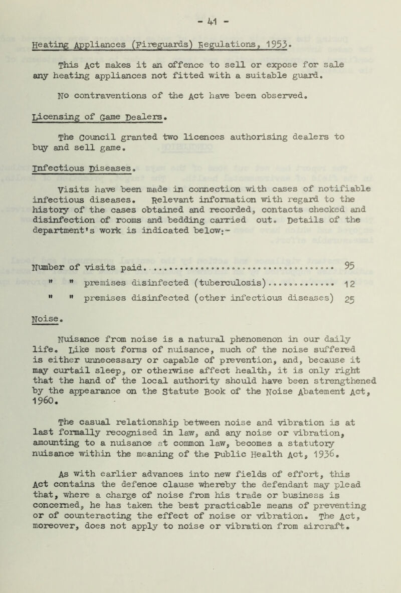 Heating Appliances (Fireguards) Regulations, 1933» This Act makes it an offence to sell or expose for sale any heating appliances not fitted with a suitable guard. NO contraventions of the Act have been observed. Licensing of Qajae Dealers. The Council granted two licences authorising dealers to bx^y and sell game. Infectious Diseases, visits have been made in connection with cases of notifiable infectious diseases. Relevant information with regard to the history of the cases obtained and recorded, contacts checked and disinfection of rooms and bedding carried out. Details of the department’s work is indicated below;- Number of visits paid. 95   premises disinfected (tuberculosis) 12 ” ” premises disinfected (other infectioxos diseases) 25 Noise. Nuisance from noise is a natural phenomenon in our daily life. Like most forms of nxAisance, much of the noise sxoffered is either xjimecessaiy or capable of prevention, and, becaxose it may cxirtail sleep, or otherwise affect health, it is only rdght that the hand of the local authority shoxild have been strengthened by the appearance on the Statute Book of the Noise Abatement Act, 1960. The casxial relationship between noise and vibration is at last formally recognised in law, and any noise or vibration, amounting to a nxoisance at common law, becomes a statutory nxiisance -within the meaning of the public Health Act, 193^. As with earlier advances into new fields of effort, this Act contains -the defence clause whereby the defendant may plead that, where a charge of noise from his trade or bxxsiness is concerned, he has taken the best practicable means of pre-venting or of counteracting the effect of noise or vibration. The Act, moreover, does not apply to noise or vibration from aircraft#