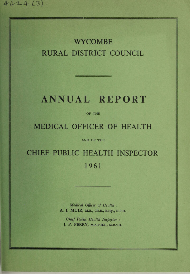 4-4'2-4- £3) • WYCOMBE RURAL DISTRICT COUNCIL ANNUAL REPORT OF THE MEDICAL OFFICER OF HEALTH AND OF THE CHIEF PUBLIC HEALTH INSPECTOR 1961 Medical Officer of Health : A. J. MUIR, m.b., ch.B., B.Hy., d.p.h. Chief Public Health Inspector : J. P. PERRY, M.A.P.H.I., M.R.S.H.