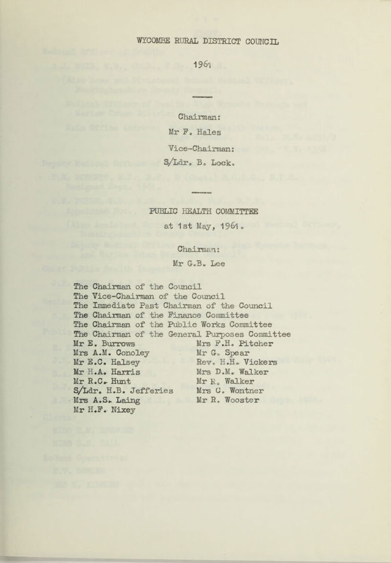 WYCOMBE RURAL DISTRICT COUNCIL 19^'i Chairman: Mr F, Hales Vice-Chairman: S/Ldr, B. Lock. PUBLIC HEALTH COMMITTEE at 1st May, 19&1» Chairman: Mr G.B* Lee The Chairman of the Council The Vice-Chairman of the Council The Immediate Past Chairman of the Council The Chairman of the Finance Committee The Chairman of the Public Works Committee The Chairman of the General Purposes Committee Mr E. Burrows Mrs A.M. Conoley Mr E.C. Halsey Mr H.A. Harris Mr R.C#- Hunt S/Ldr. H.B. Jefferies Mrs A.S.. Laing Mr H.F. Nixey Mrs F.H* Pitcher Mr G* Spear Rev. H.H» Vickers Mrs D.M. Walker Mr E„ Walker Mrs C, Won trier Mr R. Wooster