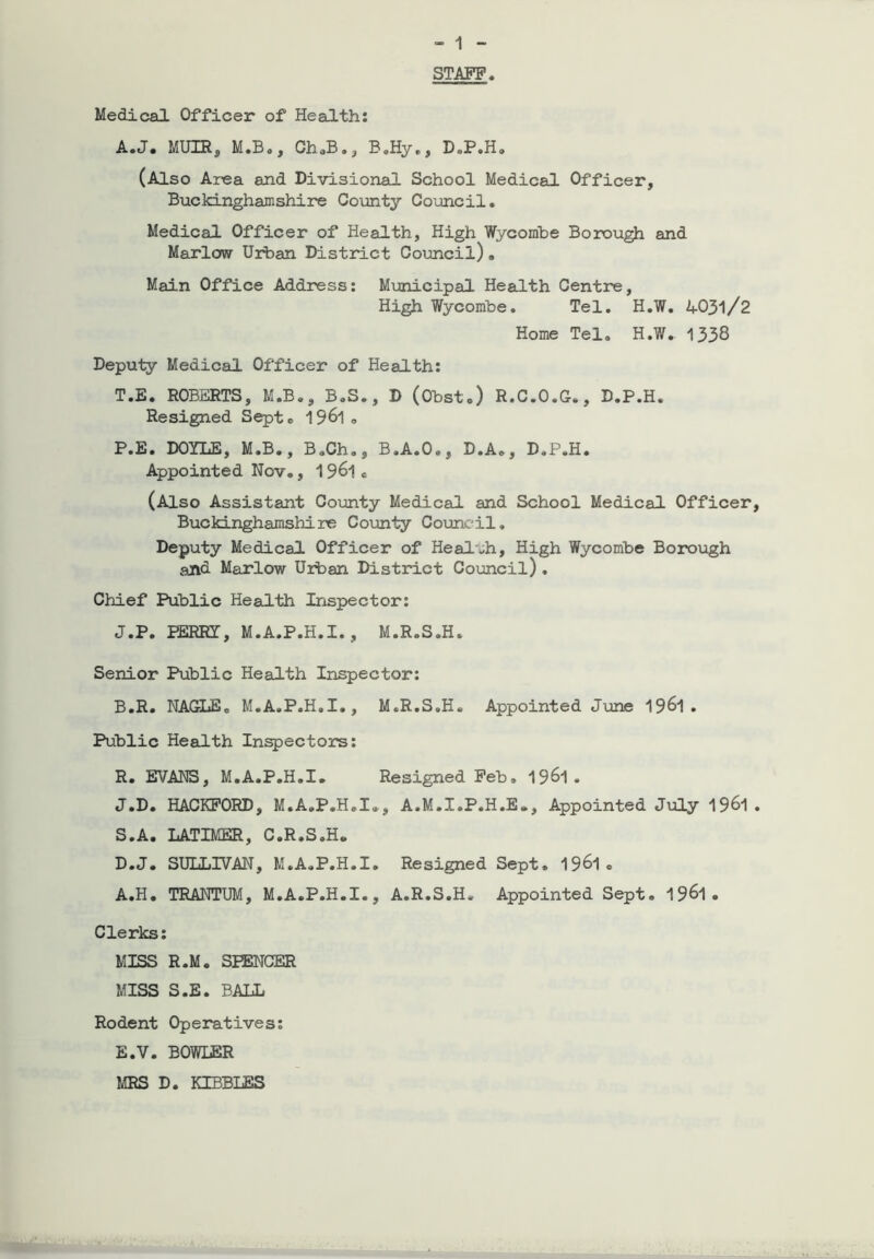 STAFF A. J. MUIR, M.B., ChaB., B.Hy„, D.P.H. (Also Area and Divisional School Medical Officer, Buckinghamshire County Council. Medical Officer of Health, High Wycombe Borough and Marlow Urban District Council). Main Office Address: Municipal Health Centre, High Wycombe. Tel. H.W. 4031/2 Home Tel. H.W. 1338 Deputy Medical Officer of Health: T.E. ROBERTS, M.B., B.S., D (Obst.) R.C.O.G., D.P.H. Resigned Septc 19&1 . P.E. DOYLE, M.B., B.Ch., B.A.O., D.A., D.P.H. Appointed Nov., 1961« (Also Assistant County Medical and School Medical Officer Buckinghamshire County Council. Deputy Medical Officer of Health, High Wycombe Borough and Marlow Urban District Council) . Chief Public Health Inspector: J.P. PERRY, M.A.P.H.X., M.R.S.H. Senior Public Health Inspector: B. R. NAGLE. M.A.P.H.I., M.R.S.H. Appointed June 19^1. Public Health Inspectors: R. EVANS, M.A.P.H.I. Resigned Feb. 19^1. J.D. HACKFORD, M.A.P.H.I., A.M.I.P.H.E., Appointed July 1961 S. A. LATIMER, C.R.S.H. D. J. SULLIVAN, M.A.P.H.I. Resigned Sept. 19^1. A.H. TRANTUM, M.A.P.H.I., A.R.S.H. Appointed Sept. 19^1. Clerks: MISS R.M. SPENCER MISS S.E. BALL Rodent Operatives: E. V. BOWLER MRS D. KIBBLES