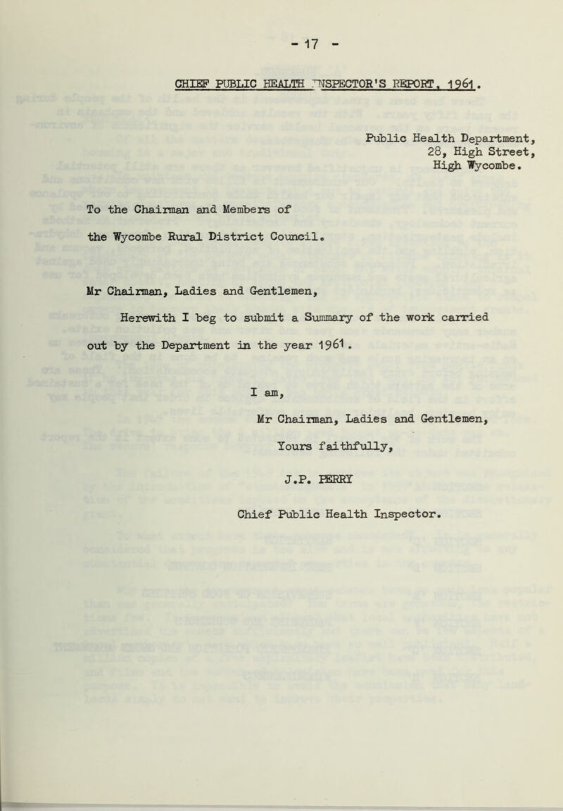 CHIEF PUBLIC HEALTH ^SPECTOR'S REPORT. 1961. Public Health Department, 28, High Street, High Wycombe. To the Chairman and Members of the Wycombe Rural District Council. Mr Chairman, Ladies and Gentlemen, Herewith I beg to submit a Summary of the work carried out by the Department in the year 1961 • I am, Mr Chairman, Ladies and Gentlemen, Yours faithfully, J.P. PERRY Chief Public Health Inspector.