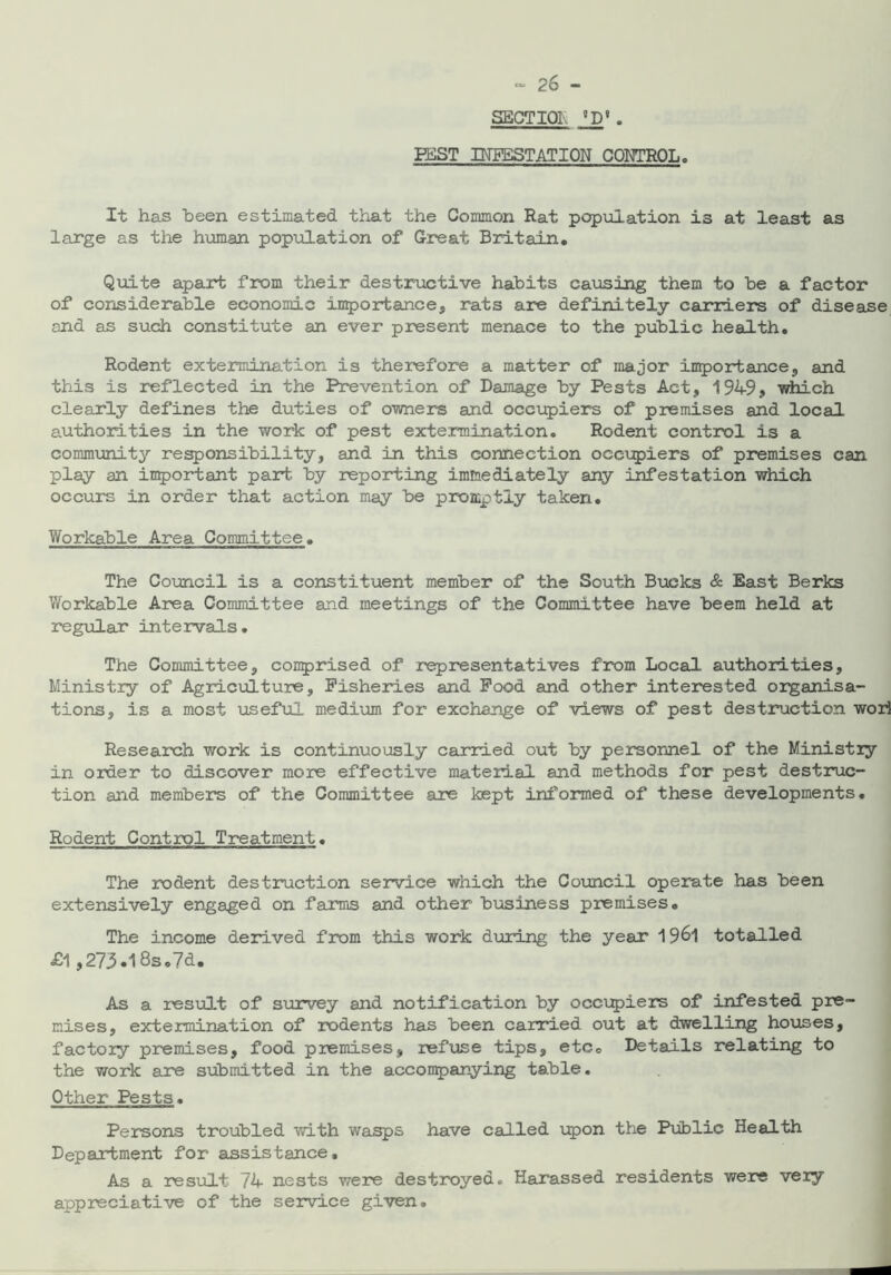 2& — SECTION aD# . PEST INFESTATION CONTROL, It has been estimated that the Common Rat population is at least as large as the human population of Great Britain. Quite apart from their destructive habits causing them to be a factor of considerable economic importance, rats are definitely carriers of disease and as such constitute an ever present menace to the public health. Rodent extermination is therefore a matter of major importance, and this is reflected in the Prevention of Damage by Pests Act, 194-9, which clearly defines the duties of owners and occupiers of premises and local authorities in the work of pest extermination. Rodent control is a community responsibility, and in this connection occupiers of premises can play an important part by reporting immediately any infestation which occurs in order that action may be promptly taken. Workable Area Committee. The Council is a constituent member of the South Bucks & East Berks Workable Area Committee and meetings of the Committee have beem held at regular intervals. The Committee, comprised of representatives from Local authorities. Ministry of Agriculture, Fisheries and Food and other interested organisa- tions, is a most useful medium for exchange of views of pest destruction wori Research work is continuously carried out by personnel of the Ministry in order to discover more effective material and methods for pest destruc- tion and members of the Committee are kept informed of these developments. Rodent Control Treatment. The rodent destruction service which the Council operate has been extensively engaged on farms and other business premises. The income derived from this work during the year 19&1 totalled £l,273.18s .7d. As a result of survey and notification by occupiers of infested pre- mises, extermination of rodents has been carried out at dwelling houses, factory premises, food premises, refuse tips, etc. Details relating to the work are submitted in the accompanying table. Other Pests. Persons troubled with wasps have called upon the Public Health Department for assistance. As a result 74 nests were destroyed. Harassed residents were very appreciative of the service given.