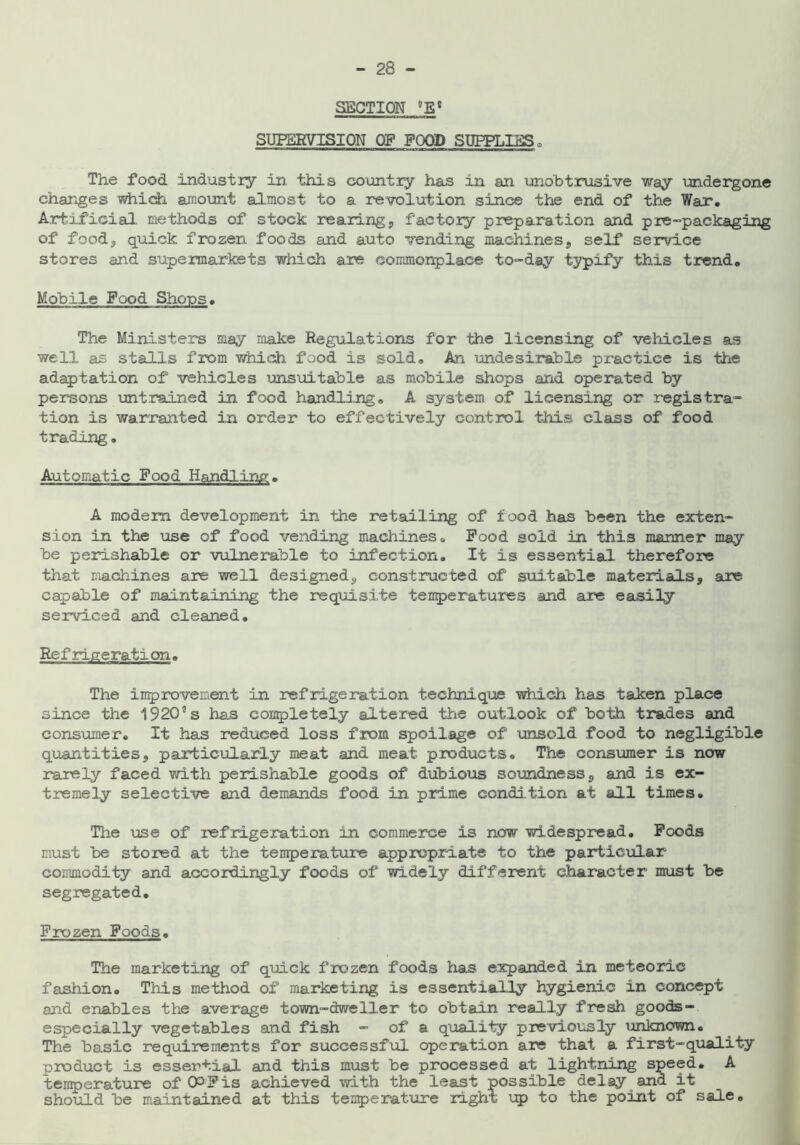 SECTION °EC SUPERVISION OF FOOD SUPPLIES, The food industry in this country has in an unobtrusive way undergone changes which amount almost to a revolution since the end of the War. Artificial methods of stock rearing, factory preparation and pre-packaging of food, quick frozen foods and auto vending machines, self service stores and supermarkets which are commonplace to-day typify this trend. Mobile Food Shops. The Ministers may make Regulations for the licensing of vehicles as well as stalls from which food is sold. An undesirable practice is the adaptation of vehicles unsuitable as mobile shops and operated by persons untrained in food handling. A system of licensing or registra- tion is warranted in order to effectively control this class of food trading. Automatic Pood Handling. A modem development in the retailing of food has been the exten- sion in the use of food vending machines. Pood sold in this manner may be perishable or vulnerable to infection. It is essential therefore that, machines are well designed, constructed of suitable materials, are capable of maintaining the requisite temperatures and are easily serviced and cleaned. Re frige ration» The improvement in refrigeration technique which has taken place since the 1920’’s has cornpletely altered the outlook of both trades and consumer. It has reduced loss from spoilage of unsold food to negligible quantities, particularly meat and meat products. The consumer is now rarely faced with perishable goods of dubious soundness, and is ex- tremely selective and demands food in prime condition at all times. The use of refrigeration in commerce is now widespread. Poods must be stored at the temperature appropriate to the particular commodity and accordingly foods of widely different character must be segregated. Frozen Foods. The marketing of quick frozen foods has expanded in meteoric fashion. This method of marketing is essentially hygienic in concept and enables the average town-dweller to obtain really fresh goods- especially vegetables and fish - of a quality previously unknown. The basic requirements for successful operation are that a first-quality product is essertial and this must be processed at lightning speed. A temperature of CP Pis achieved with the least possible delay and it should be maintained at this temperature right up to the point of sale.