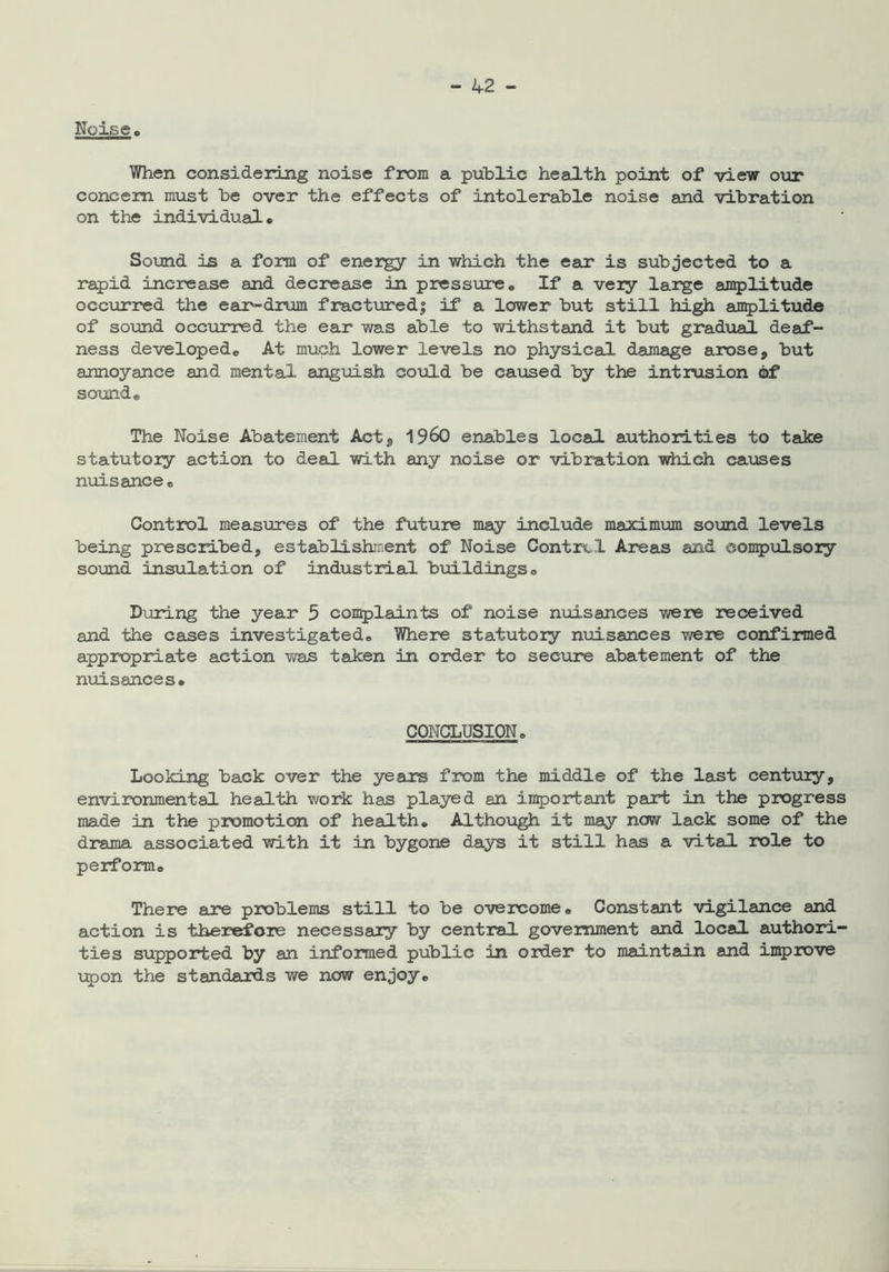 Noise. When considering noise from a public health point of view our concern must be over the effects of intolerable noise and vibration on the individual# Sound is a form of energy in which the ear is subjected to a rapid increase and decrease in pressure# If a very large amplitude oc coir red the ear-drum fractured! if a lower but still high amplitude of sound occurred the ear was able to withstand it but gradual deaf- ness developed# At much lower levels no physical damage arose, but annoyance and mental anguish could be caused by the intrusion of sound# The Noise Abatement Act, I960 enables local authorities to take statutory action to deal with any noise or vibration which causes nuisance# Control measures of the future may include maximum sound levels being prescribed, establishment of Noise Contrcl Areas and compulsory sound insulation of Industrial buildings# Dining the year 5 complaints of noise nuisances were received and the cases investigated# Where statutory nuisances were confirmed appropriate action was taken in order to secure abatement of the nuisances. CONCLUSION. Looking back over the years from the middle of the last century, environmental health work has played an important part in the progress made in the promotion of health. Although it may now lack some of the drama associated with it in bygone days it still has a vital role to perform# There are problems still to be overcome# Constant vigilance and action is therefore necessary by central government and local authori- ties supported by an informed public in order to maintain and improve upon the standards we now enjoy#
