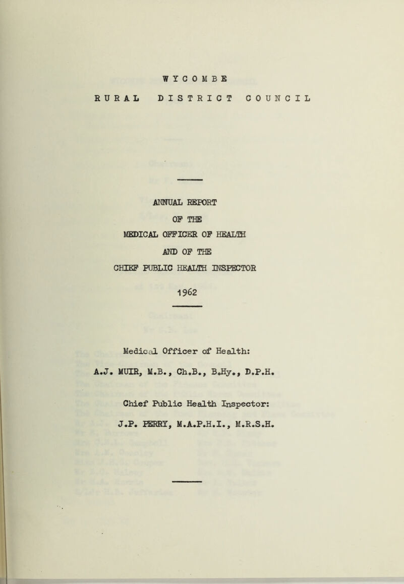 WYCOMBE RURAL DISTRICT COUNCIL ANNUAL REPORT OP THE MEDICAL OFFICER OP HEALOH AND OP THE CHIEF PUBLIC HEALTH INSPECTOR 1962 Medicul Officer of Health: A.J. MUIR, M.B., Ch.B., B*Hy., D.P.H. Chief Public Health Inspector: J.P. PERRY, M.A.P.H.I., M.R.S.H.