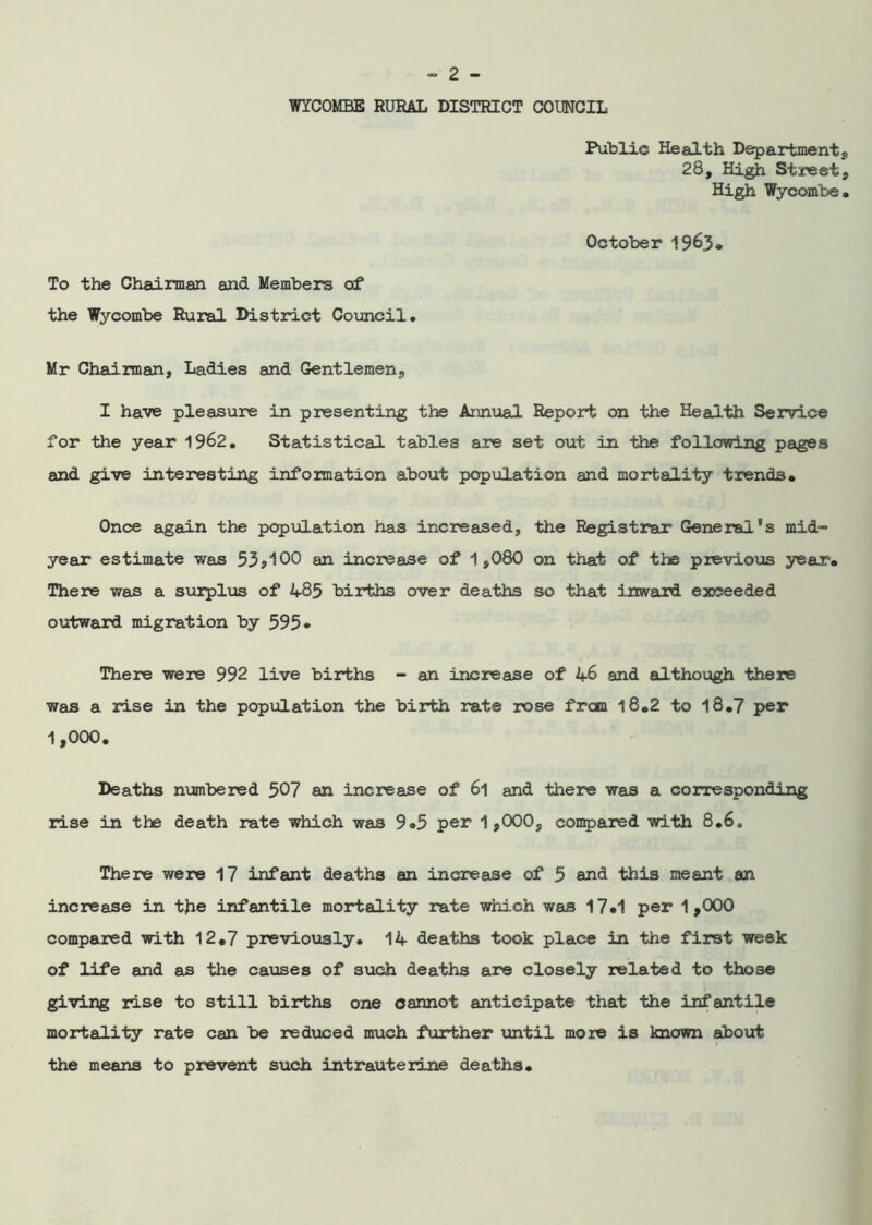 WYCOMBE RURAL DISTRICT COUNCIL Public Health Department*, 28, High Street, High Wycombe. October 1963. To the Chairman and Members of the Wycombe Rural District Council. Mr Chairman, Ladies and Gentlemen, I have pleasure in presenting the Annual Report on the Health Service for the year 1962. Statistical tables are set out in the following pages and give interesting information about population and mortality trends. Once again the population has increased, the Registrar General9s mid~ year estimate was 53,100 an increase of 1,080 on that of the previous year. There was a surplus of 485 births over deaths so that inward exceeded outward migration by 595 • There were 992 live births - an increase of 46 and although there was a rise in the population the birth rate rose fran 18.2 to 18.7 per 1,000. Deaths numbered 507 an increase of 6l and there was a corresponding rise in the death rate which was 9«5 per 1,000, compared with 8.6. There were 17 infant deaths an increase of 5 and this meant an increase in the infantile mortality rate which was 17*1 per 1,000 compared with 12*7 previously. 14 deaths took place in the first week of life and as the causes of such deaths are closely related to those giving rise to still births one cannot anticipate that the infantile mortality rate can be reduced much further until more is known about the means to prevent such intrauterine deaths.