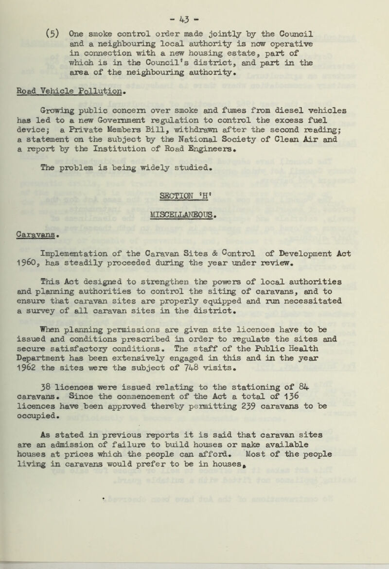 (5) One smoke control order made jointly by the Council and a neighbouring local authority is now operative in connection with a new housing estate, part of which is in the Council5s district, and part in the area of the neighbouring authority. Road Vehicle Pollution. Growing public concern over smoke and fumes from diesel vehicles has led to a new Government regulation to control the excess fuel device; a Private Members Bill, withdrawn after the second reading; a statement on the subject by the National Society of Clean Air and a report by the Institution of Road Engineers. The problem is being widely studied. SECTION °H8 MISCELLANEOUS. Caravans. Implementation of the Caravan Sites & Control of Development Act ^^60s has steadily proceeded during the year under review. This Act designed to strengthen the powers of local authorities and planning authorities to control the siting of caravans, and to ensure that caravan sites are properly equipped and run necessitated a survey of all caravan sites in the district. When planning permissions are given site licences have to be issued and conditions prescribed in order to regulate the sites and secure satisfactory conditions. The staff of the Public Health Department has been extensively engaged in this and in the year 1962 the sites were the subject of 748 visits. 38 licences were issued relating to the stationing of 84 caravans. Since the commencement of the Act a total of 136 licences have been approved thereby permitting 239 caravans to be occupied. As stated in previous reports it is said that caravan sites are an admission of failure to build houses or make available houses at prices which the people can afford. Most of the people living in caravans would prefer to be in houses.