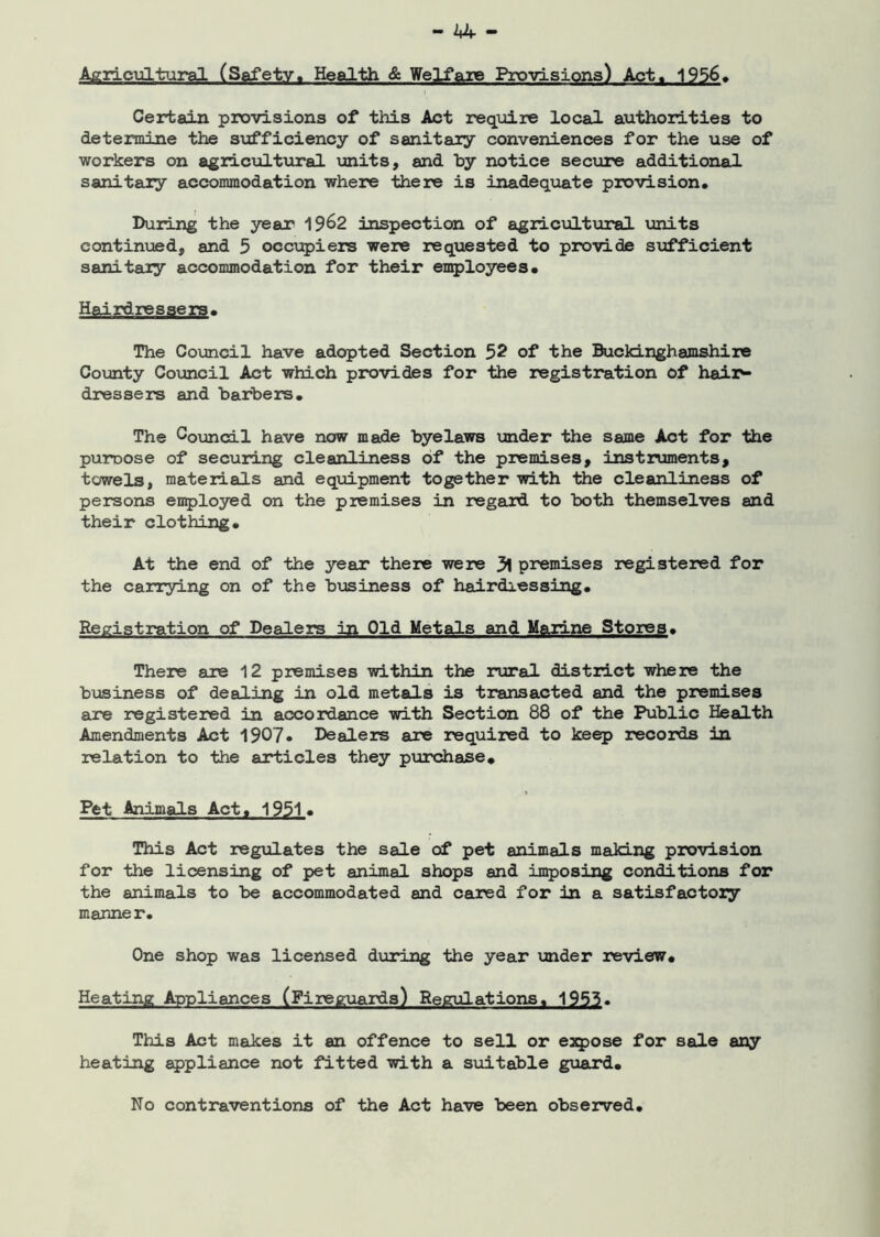- bbr Agricultural (Safety, Health & Welfare Provisions) Act. 1956, Certain provisions of this Act require local authorities to determine the sufficiency of sanitary conveniences for the use of workers on agricultural units, and by notice secure additional sanitary accommodation where there is inadequate provision. During the year 1962 inspection of agricultural units continued, and 5 occupiers were requested to provide stifficient sanitary accommodation for their employees. Hairdressers. The Council have adopted Section 52 of the Buckinghamshire County Council Act which provides for the registration of hair- dressers and barbers. The Council have now made byelaws under the same Act for the puroose of securing cleanliness of the premises, instruments, towels, materials and equipment together with the cleanliness of persons employed on the premises in regard to both themselves and their clothing. At the end of the year there were 3l premises registered for the carrying on of the business of hairdressing. Registration of Dealers in Old Metals and Marine Stores. There are 12 premises within the rural district where the business of dealing in old metals is transacted and the premises are registered in accordance with Section 88 of the Public Health Amendments Act 1907* Dealers are required to keep records in relation to the articles they purchase. Pet Animals Act« 1951. This Act regulates the sale of pet animals making provision for the licensing of pet animal shops and imposing conditions for the animals to be accommodated and cared for in a satisfactory manner. One shop was licensed during the year under review. Heating Appliances (Fireguards) Regulations, 1953. This Act makes it an offence to sell or expose for sale any heating appliance not fitted with a suitable guard. No contraventions of the Act have been observed.