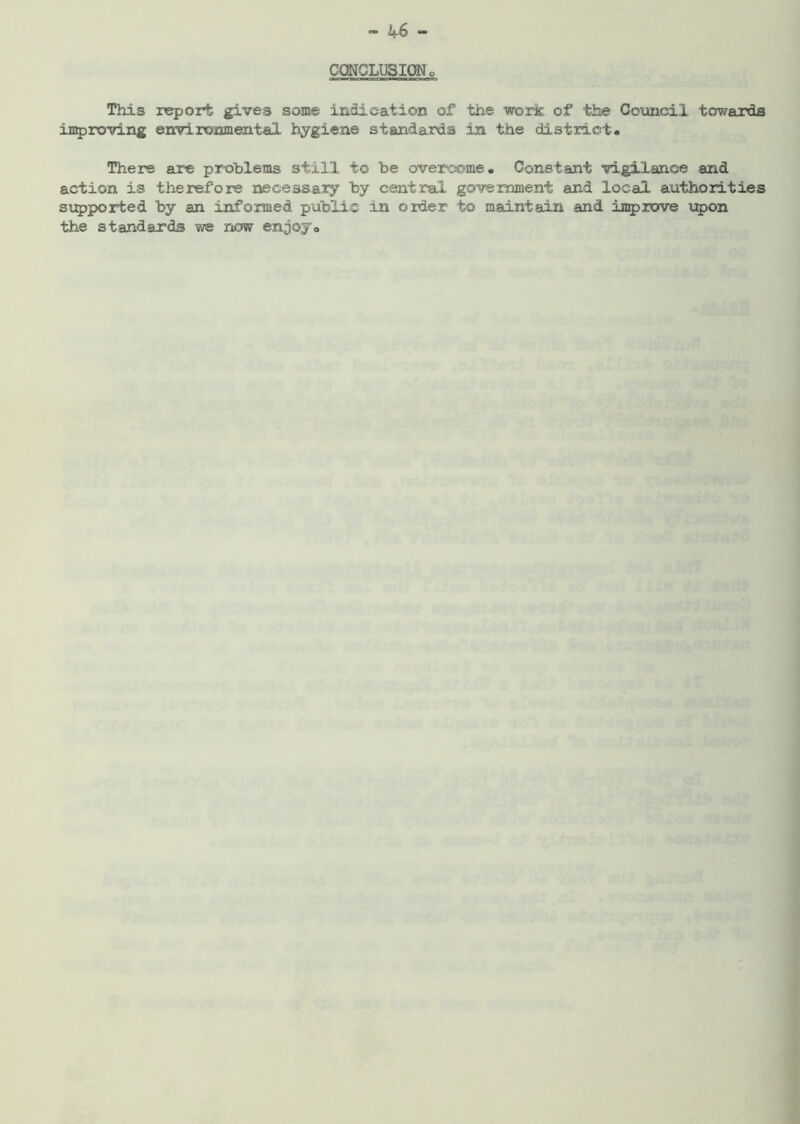 CONCLUSION o This report gives some indication of the work of the Council towards improving environmental hygiene standards in the district. There are problems still to be overcome. Constant vigilance and action is therefore necessary by central government and local authorities supported by an informed public in order to maintain and improve upon the standards we now enjoy.