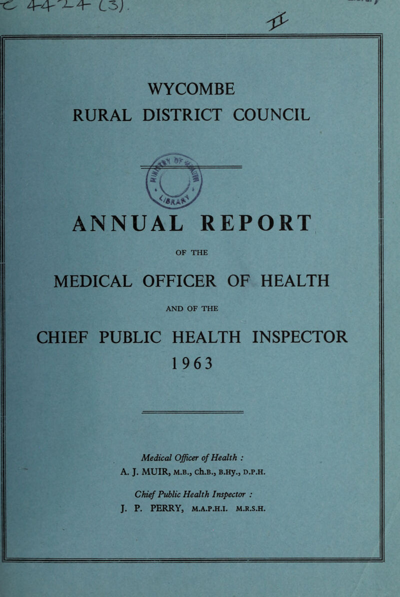 ■tS 4-4- 4- L3J. WYCOMBE RURAL DISTRICT COUNCIL ANNUAL REPORT OF THE MEDICAL OFFICER OF HEALTH AND OF THE CHIEF PUBLIC HEALTH INSPECTOR 1963 Medical Officer of Health : A. J. MUIR, m.b., ch.B., B.Hy., d.p.h. Chief Public Health Inspector : J. P. PERRY, M.A.P.H.I. M.R.S.H.
