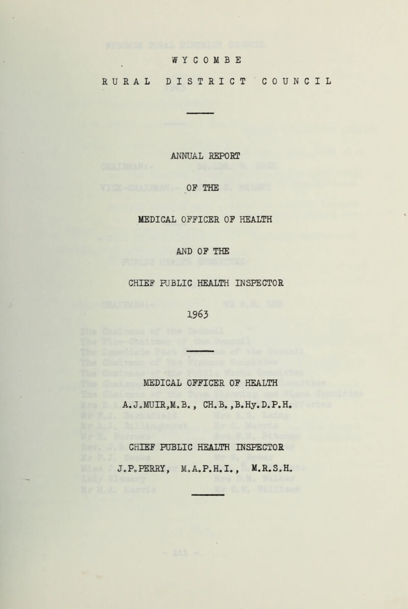 WYCOMBE RURAL DISTRICT COUNCIL ANNUAL REPORT OF THE MEDICAL OFFICER OF HEALTH AND OF THE CHIEF PUBLIC HEALTH INSPECTOR 1963 MEDICAL OFFICER OF HEALTH A.JoMUIR,M.B., CH.B.,B.Hy.D.P.H* CHIEF PUBLIC HEALTH INSPECTOR J.PoPERRY, M.A.P.H.I. , M.R.S.H,