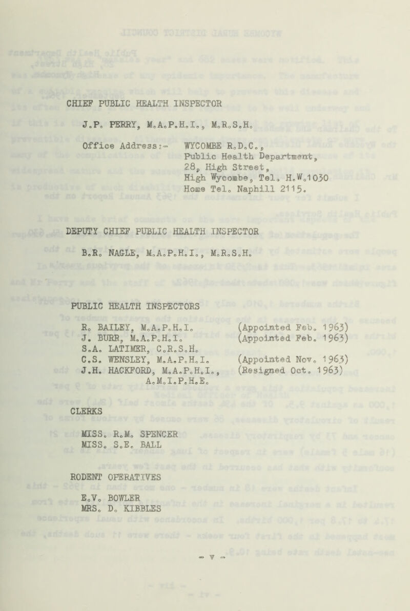 CHIEF PUBLIC HEALTH INSPECTOR J.P, PERRY, M0A0P.H0X0, MoRoS.H0 Office Address;- FYCOMBE R0DoCes, Public Health Department, 28j, High Street, High Wycombe, Tel0 H„Wol030 Home Tel0 Naphill 2115. DEPUTY CHIEF PUBLIC HEALTH INSPECTOR B.R0 NAGLE, MoA.PoH.Io, MoRoS.H, PUBLIC HEALTH INSPECTORS R0 BAILEY, M„A0P0H,I0 J. BURR, M9A0PcHeIo S.A, LATIMER, C0R.S„H0 C.S. WENSLEY, M.A.P.H.I. J.H, HACKFORD, M.AoP0H0I0, A0M.I.P.H.E. (Appointed Feb„ 1963) (Appointed Feb, 1963) (Appointed Nov. 196.3) (Resigned Oct, 1963) CLERKS MISS. R0M0 SPENCER MISS. S0E„ BALL RODENT OPERATIVES EoVo BOWLER MRS. D0 KIBBLES