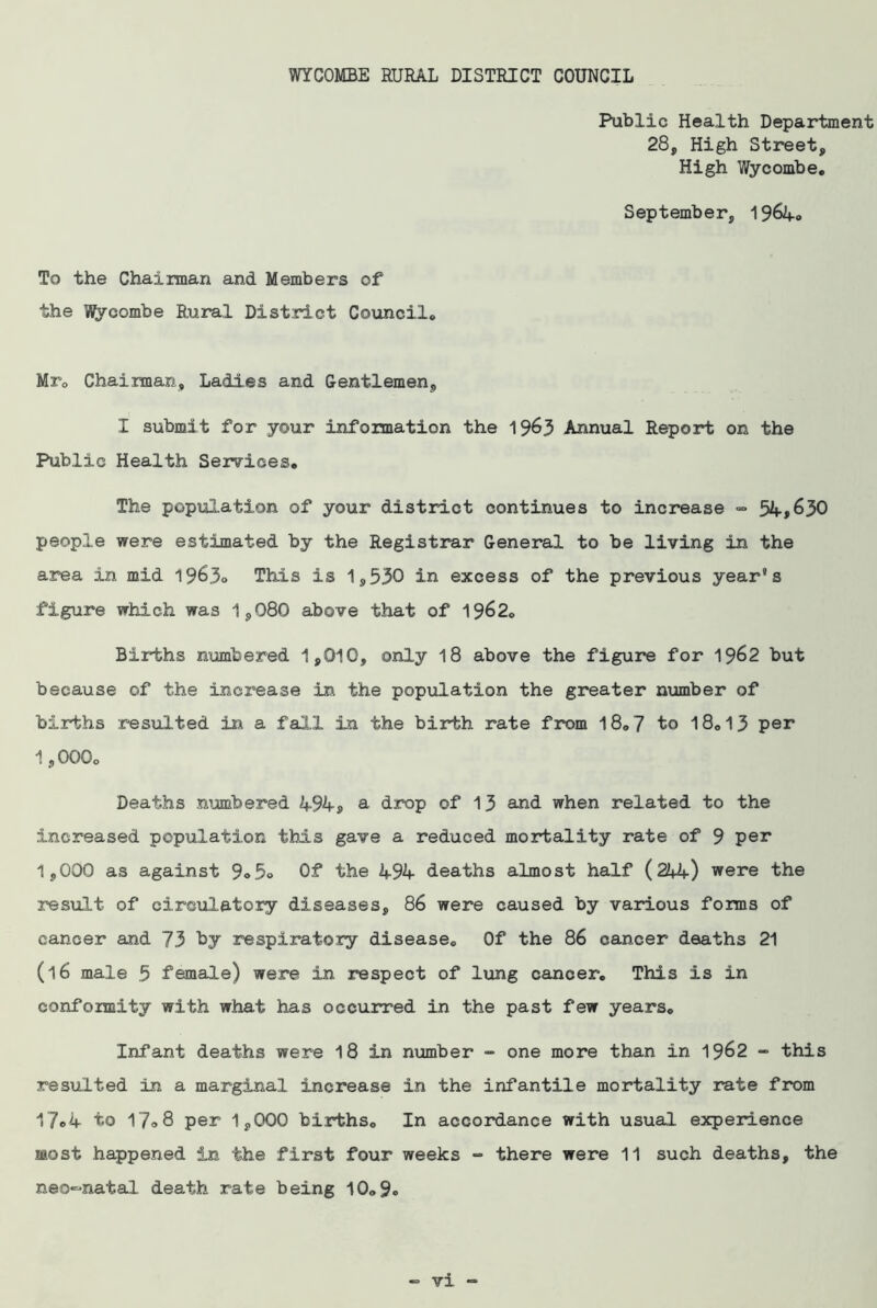 Public Health Department 28, High Street, High Wycombe. September, 1964® To the Chairman and Members of the Wycombe Rural District Council. Mr. Chairman, Ladies and Gentlemen, I submit for your information the 1963 Annual Report on the Public Health Services. The population of your district continues to increase => 54,630 people were estimated by the Registrar General to be living in the area in mid 1963o This is 1,530 in excess of the previous year’s figure which was 1,080 above that of 1962. Births numbered 1,010, only 18 above the figure for 1962 but because of the increase in the population the greater number of births resulted in a fall in the birth rate from 18.7 to 18.13 per 1,000. Deaths numbered 494, a drop of 13 and when related to the increased population this gave a reduced mortality rate of 9 per 1,000 as against 9® 5® Of the 494 deaths almost half (244) were the result of circulatory diseases, 86 were caused by various forms of cancer and 73 by respiratory disease. Of the 86 cancer deaths 21 (16 male 5 female) were in respect of lung cancer. This is in conformity with what has occurred in the past few years. Infant deaths were 18 in number - one more than in 1962 - this resulted in a marginal increase in the infantile mortality rate from 17®4 to 17®8 per 1,000 births. In accordance with usual experience most happened in the first four weeks - there were 11 such deaths, the neo-natal death rate being 10.9®
