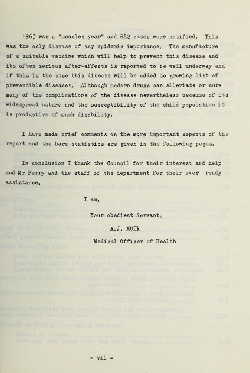 1963 was a measles year and 682 cases were notified. This wa3 the only disease of any epidemic importance. The manufacture of a suitable vaccine which will help to prevent this disease and its often serious after-effects is reported to be well underway and if this is the case this disease will be added to growing list of preventible diseases. Although modem drugs can alleviate or cure many of the complications of the disease nevertheless because cf its widespread nature and the susceptibility of the child population it is productive of much disability. I have made brief comments on the more important aspects of the report and the bare statistics are given in the following pages. In conclusion I thank the Council for their interest and help and Mr Perry and the staff of the department for their ever ready assistance. I am. Your obedient Servant, A0J. MUIR Medical Officer of Health