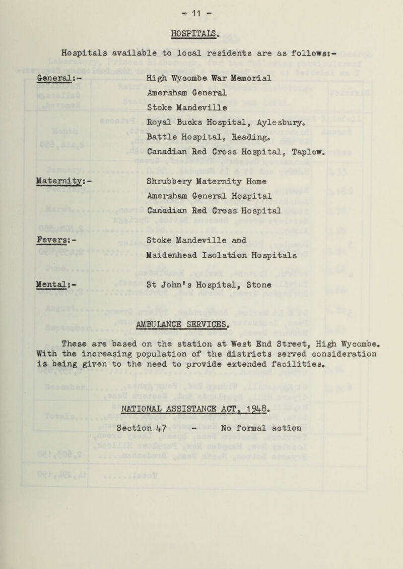 HOSPITALS. Hospitals available to local residents are as follows:- General:- High Wycombe War Memorial Amersham General Stoke Mandeville Royal Bucks Hospital, Aylesbury. Battle Hospital, Reading. Canadian Red Cross Hospital, Taplow. Maternity:- Shrubbery Maternity Home Amersham General Hospital Canadian Red Cross Hospital Fevers:- Stoke Mandeville and Maidenhead Isolation Hospitals Mental:- St John*s Hospital, Stone AMBULANCE SERVICES. These are based on the station at West End Street, High Wycombe. With the increasing population of the districts served consideration is being given to the need to provide extended facilities. NATIONAL ASSISTANCE ACT. 1%8. Section V7 - No formal action