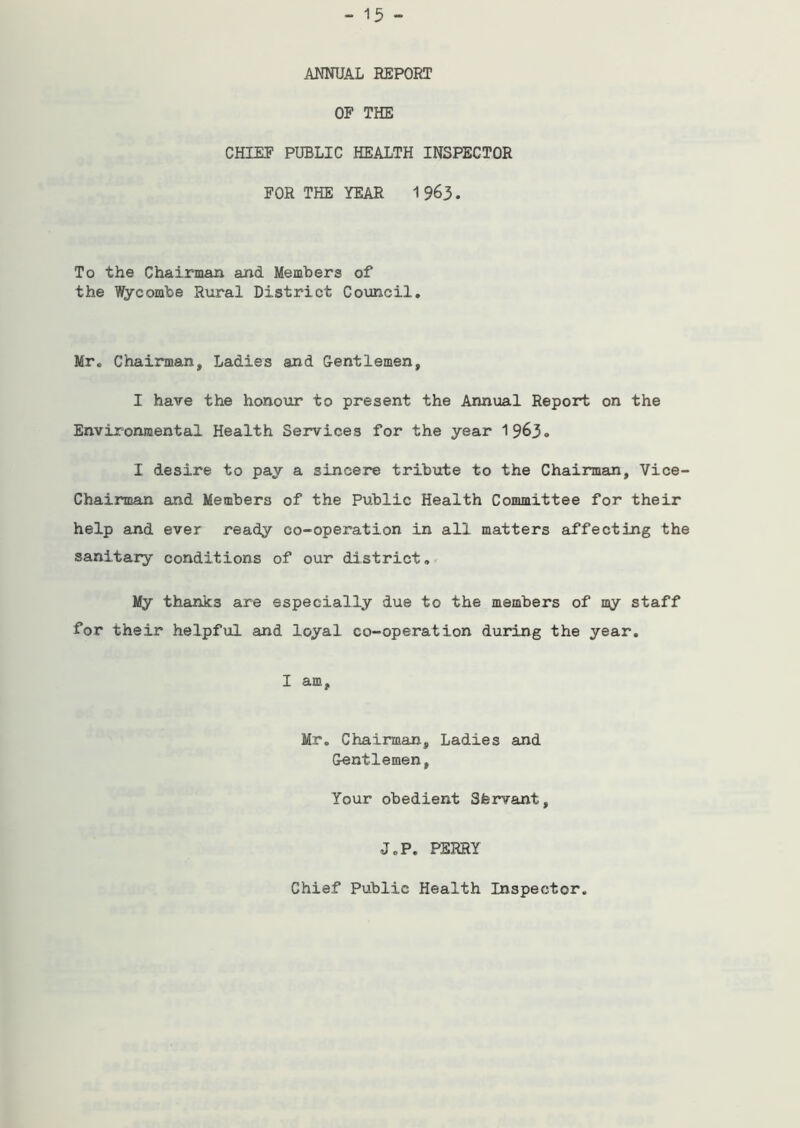 ANNUAL REPORT OF THE CHIEF PUBLIC HEALTH INSPECTOR FOR THE YEAR 1963. To the Chairman and Members of the Wycombe Rural District Council. Mr. Chairman, Ladies and Gentlemen, I have the honour to present the Annual Report on the Environmental Health Services for the year 1963. I desire to pay a sincere tribute to the Chairman, Vice- Chairman and Members of the Public Health Committee for their help and ever ready co-operation in all matters affecting the sanitary conditions of our district. My thanks are especially due to the members of my staff for their helpful and loyal co-operation during the year. I am, Mr. Chairman, Ladies and Gentlemen, Your obedient Sfervant, J.P. PERRY Chief Public Health Inspector.