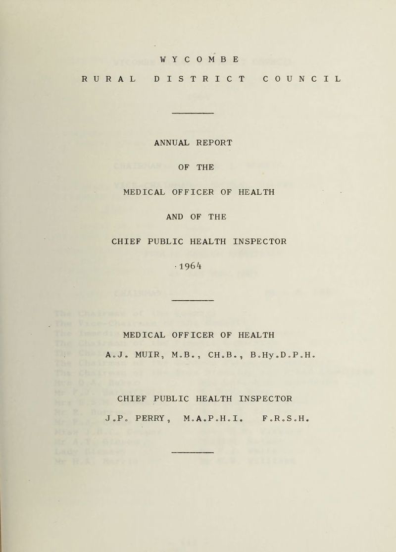 WYCOMBE RURAL DISTRICT COUNCIL ANNUAL REPORT OF THE MEDICAL OFFICER OF HEALTH AND OF THE CHIEF PUBLIC HEALTH INSPECTOR • 1964 MEDICAL OFFICER OF HEALTH A o J„ MUIR, M.B., CH » B. , B.Hy,DoP,H. CHIEF PUBLIC HEALTH INSPECTOR J.P. PERRY, M.A.PoH.I, F0R„S.H.