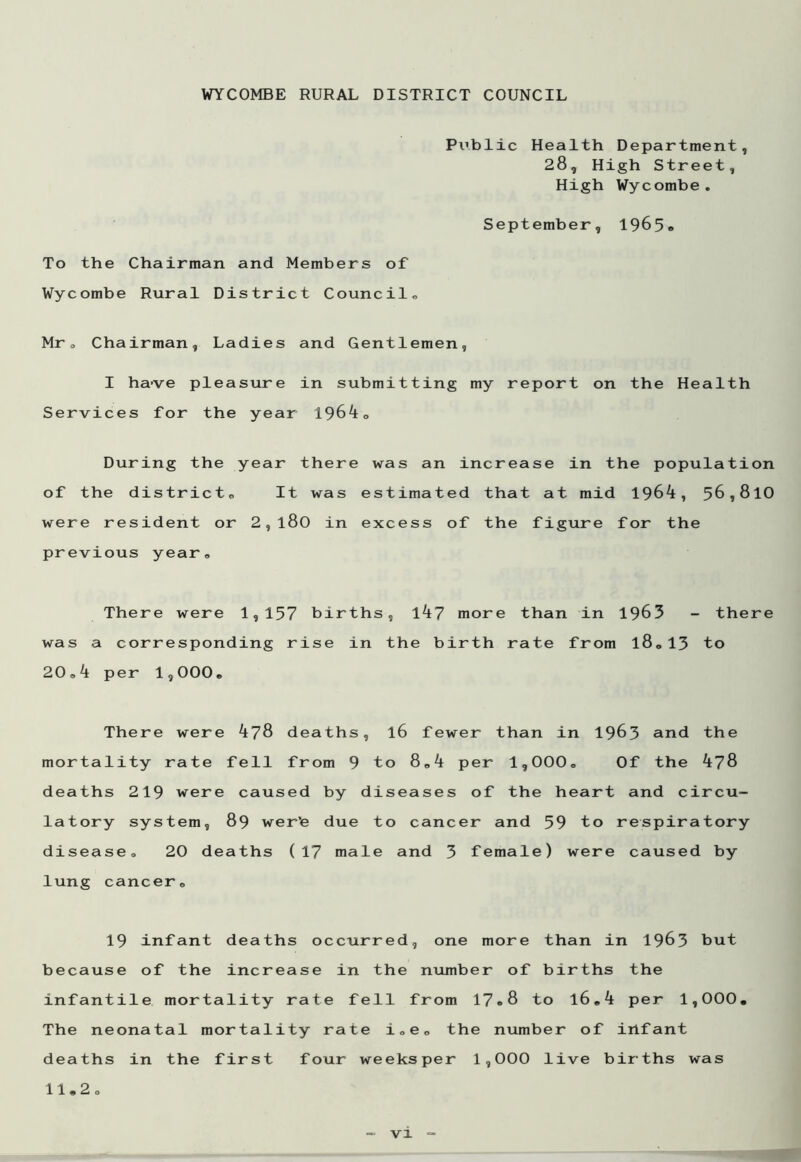 Public Health Department, 28, High Street, High Wycombe. September, 1965® To the Chairman and Members of Wycombe Rural District Council. Mr. Chairman, Ladies and Gentlemen, I have pleasure in submitting my report on the Health Services for the year 1964, During the year there was an increase in the population of the district. It was estimated that at mid 1964, 56,810 were resident or 2,l80 in excess of the figure for the previous year® There were 1,157 births, 147 more than in 1963 - there was a corresponding rise in the birth rate from l8„13 to 20,4 per 1,000, There were 478 deaths, l6 fewer than in 1963 and the mortality rate fell from 9 to 8,4 per 1,000® Of the 478 deaths 219 were caused by diseases of the heart and circu- latory system, 89 wer’e due to cancer and 59 to respiratory disease® 20 deaths (17 male and 3 female) were caused by lung cancer, 19 infant deaths occurred, one more than in 1963 but because of the increase in the number of births the infantile mortality rate fell from 17®8 to l6,4 per 1,000, The neonatal mortality rate i„e, the number of irlfant deaths in the first four weeksper 1,000 live births was 11,2®