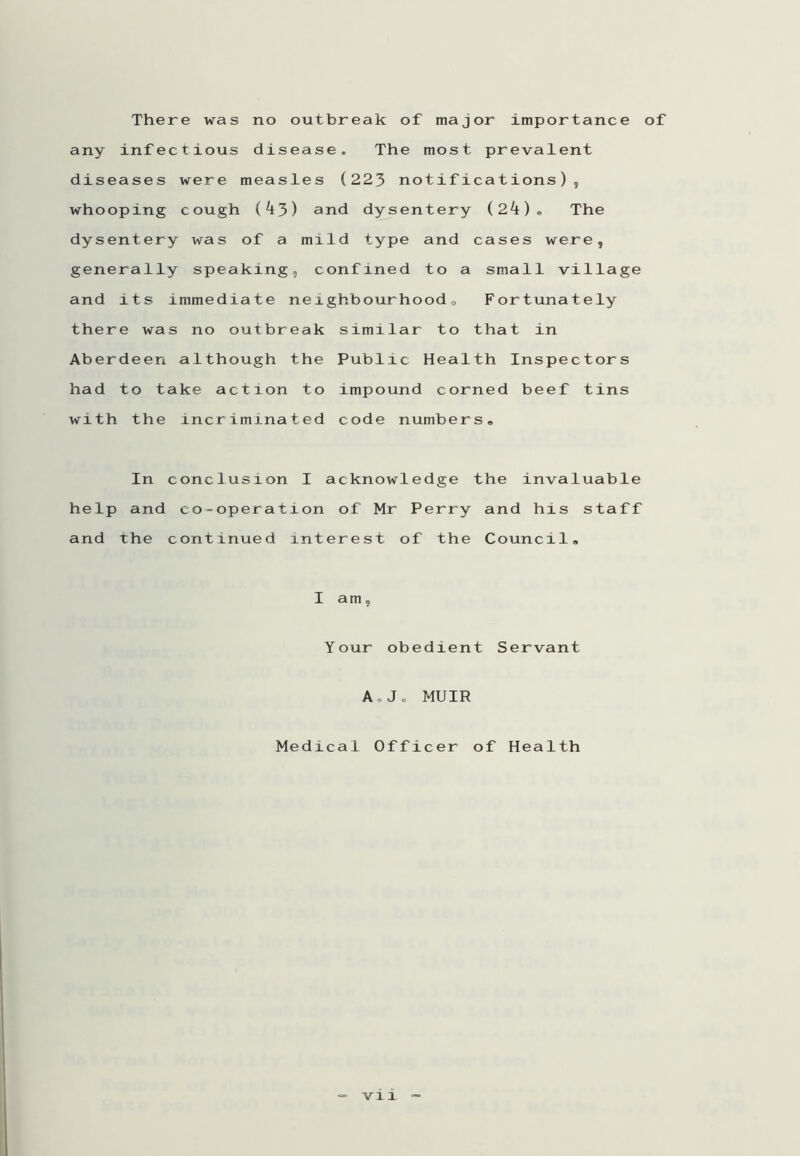 There was no outbreak of major importance of any infectious disease. The most prevalent diseases were measles (223 notifications), whooping cough (^3) and dysentery (24)» The dysentery was of a mild type and cases were, generally speaking, confined to a small village and its immediate neighbourhood0 Fortunately there was no outbreak similar to that in Aberdeen although the Public Health Inspectors had to take action to impound corned beef tins with the incriminated code numbers,, In conclusion I acknowledge the invaluable help and co-operation of Mr Perry and his staff and the continued interest of the Council, I am, Your obedient Servant AoJ„ MUIR Medical Officer of Health