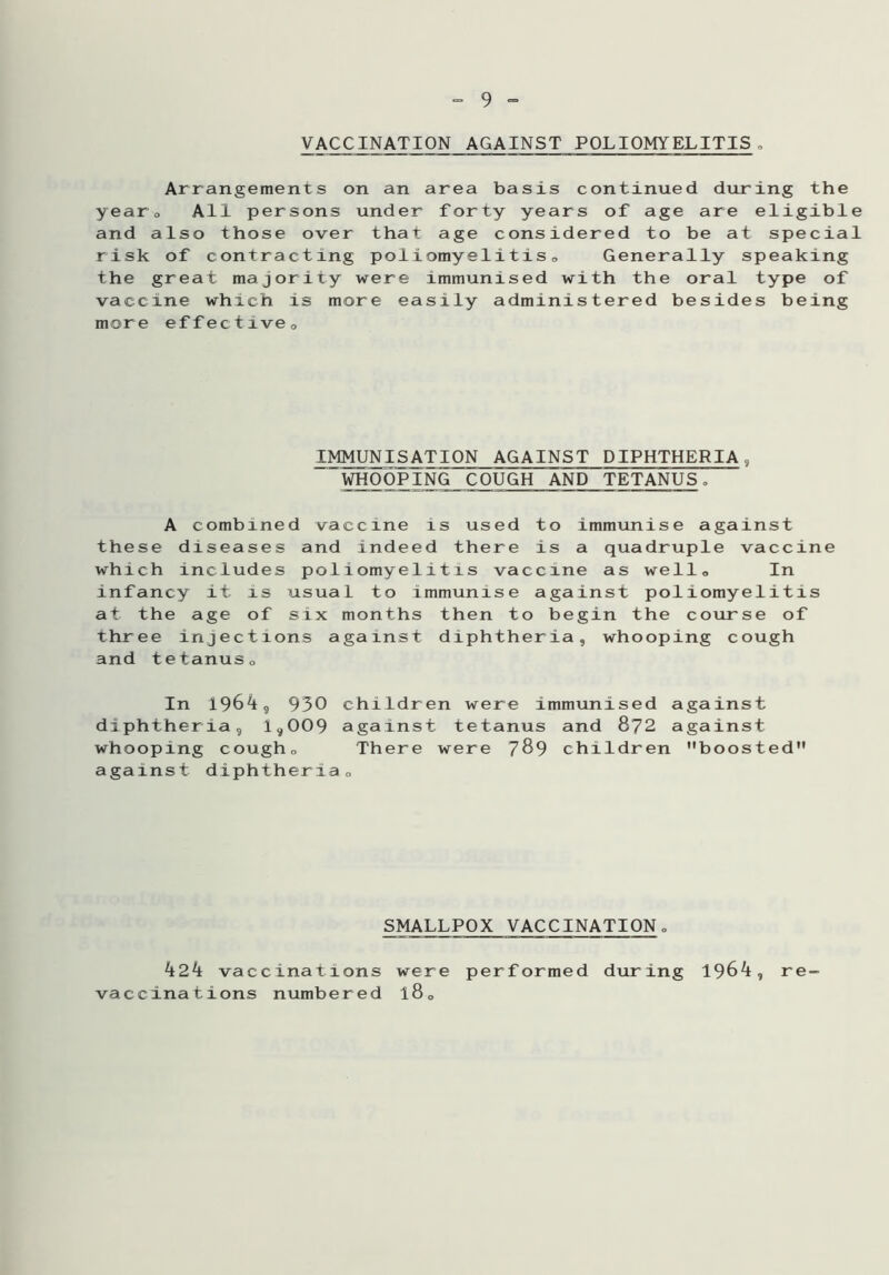 VACCINATION AGAINST POLIOMYELITIS„ Arrangements on an area basis continued during the year0 All persons under forty years of age are eligible and also those over that age considered to be at special risk of contracting poliomyelitis0 Generally speaking the great majority were immunised with the oral type of vaccine which is more easily administered besides being more effective0 IMMUNISATION AGAINST DIPHTHERIA, WHOOPING COUGH AND TETANUS. A combined vaccine is used to immunise against these diseases and indeed there is a quadruple vaccine which includes poliomyelitis vaccine as well. In infancy it is usual to immunise against poliomyelitis at the age of six months then to begin the course of three injections against diphtheria, whooping cough and tetanuso In 1964, 930 children were immunised against diphtheria, 1,009 against tetanus and 872 against whooping cougho There were 789 children boosted against diphtheria0 SMALLPOX VACCINATION„ 424 vaccinations were performed during 1964, vaccinations numbered l80 re-