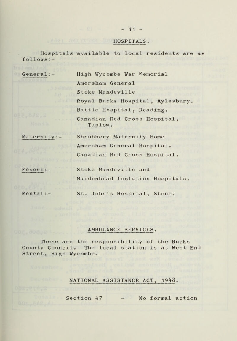 HOSPITALS. Hospitals available to local residents are as foilows s — Generals Maternity;- High Wycombe War Memorial Amersham General Stoke Mandeville Royal Bucks Hospital, Aylesbury. Battle Hospital, Reading. Canadian Red Cross Hospital, Taplow o Shrubbery Maternity Home Amersham General Hospital„ Canadian Red Cross Hospital,, Fevers % Stoke Mandeville and Maidenhead Isolation Hospitals. Mentals- Sto John's Hospital, Stone. AMBULANCE SERVICES. These are the responsibility of the Bucks County Council. The local station is at West End Street, High Wycombe. NATIONAL ASSISTANCE ACT ? 19^8. S e c t i on k 7 No formal action