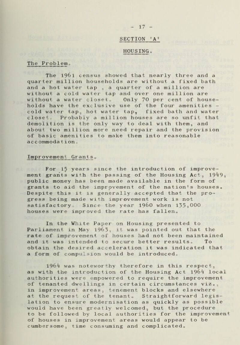 SECTION 8 A ° HOUSING „ The Prob_le_m0 The 1961 census showed that nearly three and a quarter million households are without a fixed bath and a hot water tap , a quarter of a million are without a cold water tap and over one million are without a water closet„ Only 70 per cent of house- holds have the exclusive use of the four amenities = cold water tap9 hot water tap, fixed bath and water closeto Probably a million houses are so unfit that demolition is the only way to deal with them, and about two million more need repair and the provision of basic amenities to make them into reasonable ac c ommoda 11on„ Improvement Grants„ For 15 years since the introduction of improve- ment grants with the passing of the Housing Act, 19^9? public money has been made available in the form of grants to aid the improvement of the nation's houses. Despite this it is generally accepted that the pro- gress being made with improvement work is not satisfactory,. Since the year i960 when 135.jOOO houses were improved the rate has fallen. In the White Paper on Housing presented to Parliament in May 1963, it was pointed out that the rate of improvement of houses had not been maintained and it was intended to secure better results. To obtain the desired acceleration it was indicated that a form of compulsion would be introduced, 196^ was noteworthy therefore in this respect, as with the introduction of the Housing Act 1964 local authorities were empowered to require the improvement of tenanted dwellings in certain circumstances viz,, in improvement areas, tenement blocks and elsewhere at the request of the tenant. Straightforward legis- lation to ensure modernisation as quickly as possible would have been greatly welcomed, but the procedure to be followed by local authorities for the improvement of houses in improvement areas would appear to be cumbersome, time consuming and complicated.