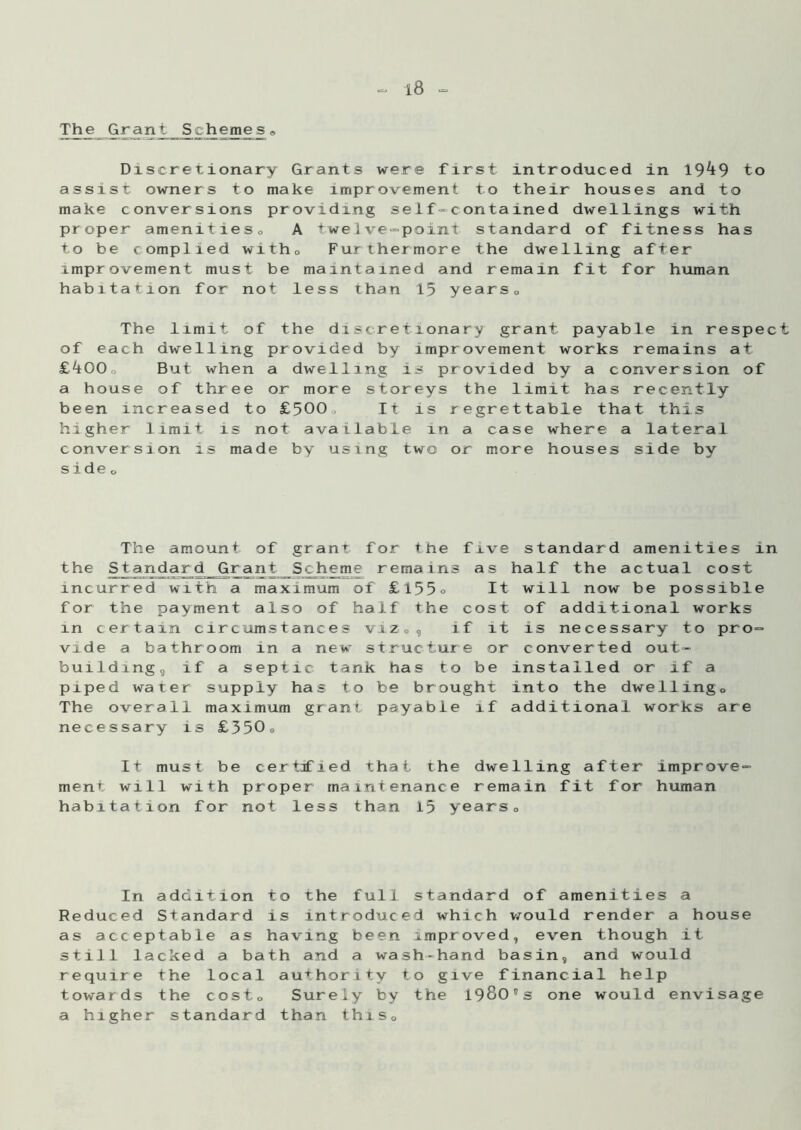 The Grant^ Schemes « Discretionary Grants were first introduced in 19^9 to assist owners to make improvement to their houses and to make conversions providing self-contained dwellings with proper amenities,, A twelve-point standard of fitness has to be complied witho Furthermore the dwelling after improvement must be maintained and remain fit for human habitation for not less than 15 years0 The limit of the discretionary grant payable in respect of each dwelling provided by improvement works remains at £400o But when a dwelling is provided by a conversion of a house of three or more storeys the limit has recently been increased to £500„ It is regrettable that this higher limit is not available in a case where a lateral conversion is made by using two or more houses side by s i de o The amount of grant for the five standard amenities in the Standard Grant Scheme remains as half the actual cost incurred with a maximum of £155° It will now be possible for the payment also of half the cost of additional works in certain circumstances vi.z„, if it is necessary to pro- vide a bathroom in a new structure or converted out* buildingj if a septic tank has to be installed or If a piped water supply has to be brought into the dwellingD The overall maximum grant payable if additional works are necessary is £350„ It must be certified that the dwelling after improve- ment will with proper maintenance remain fit for human habitation for not less than 15 yearso In addition to the full standard of amenities a Reduced Standard is introduced which would render a house as acceptable as having been improved, even though it still lacked a bath and a wash-hand basin, and would require the local authority to give financial help towards the costo Surely by the 1980,)s one would envisage a higher standard than this0
